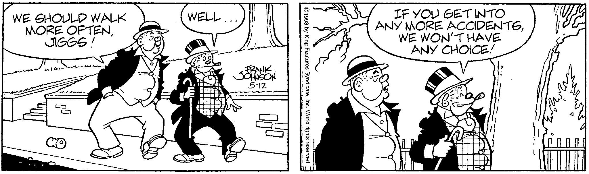 Animated cartoon OCR: WE SHOULD WALK MORE OFTENJIGGS! ula... ? WELL. FRANK JOHNSON 5-12 1998 by King Features SyndicateInc. World rights reserved. ? IF YOU GET INTO ANY MORE ACCIDENTSWE WON'T HAVE ANY CHOICE! WE SHOULD WALK MORE OFTENJIGGS ! ula ... ? WELL . FRANK JOHNSON 5-12 1998 by King Features SyndicateInc. World rights reserved . ? IF YOU GET INTO ANY MORE ACCIDENTSWE WON'T HAVE ANY CHOICE !