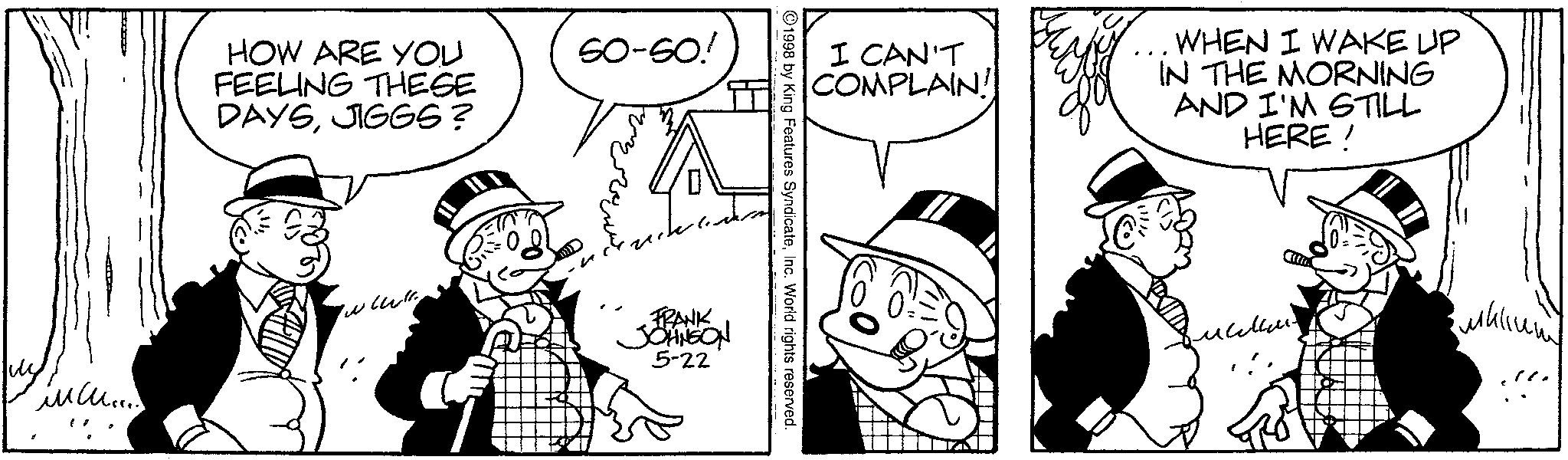 Animated cartoon OCR: HOW ARE YOU FEELING THESE DAYSJIGGS? SO-SO! I CAN'T COMPLAIN! WHEN I WAKE UP IN THE MORNING AND I'M STILL HERE! ©1998 by King Features SyndicateInc. World rights reserved. ????? www. FRANK JOHNSON 5-22 ????? HOW ARE YOU FEELING THESE DAYSJIGGS ? SO - SO ! I CAN'T COMPLAIN ! WHEN I WAKE UP IN THE MORNING AND I'M STILL HERE ! © 1998 by King Features SyndicateInc. World rights reserved . ????? www . FRANK JOHNSON 5-22 ?????