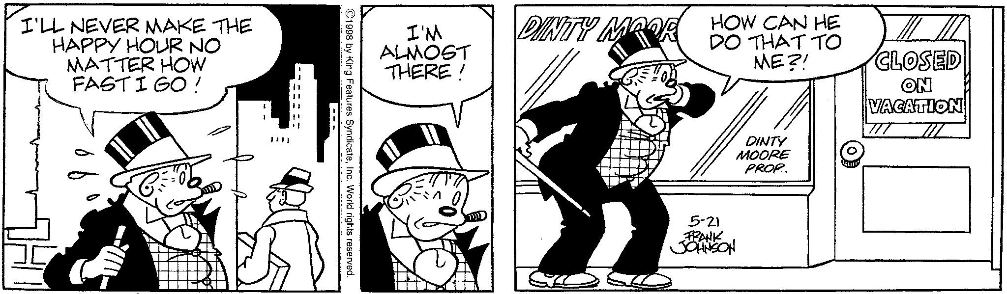 Line art OCR: I'LL NEVER MAKE THE HAPPY HOUR NO MATTER HOW FASTIGO ! ?? 1 I'M ALMOST THERE! DINTY MOOR ©1998 by King Features SyndicateInc. World rights reserved. --- HOW CAN HE DO THAT TO ME?! DINTY MOORE PROP. CLOSED ON VACATION 5-21 FRANK JOHNSON I'LL NEVER MAKE THE HAPPY HOUR NO MATTER HOW FASTIGO ! ?? 1 I'M ALMOST THERE ! DINTY MOOR © 1998 by King Features SyndicateInc. World rights reserved . --- HOW CAN HE DO THAT TO ME ?! DINTY MOORE PROP . CLOSED ON VACATION 5-21 FRANK JOHNSON
