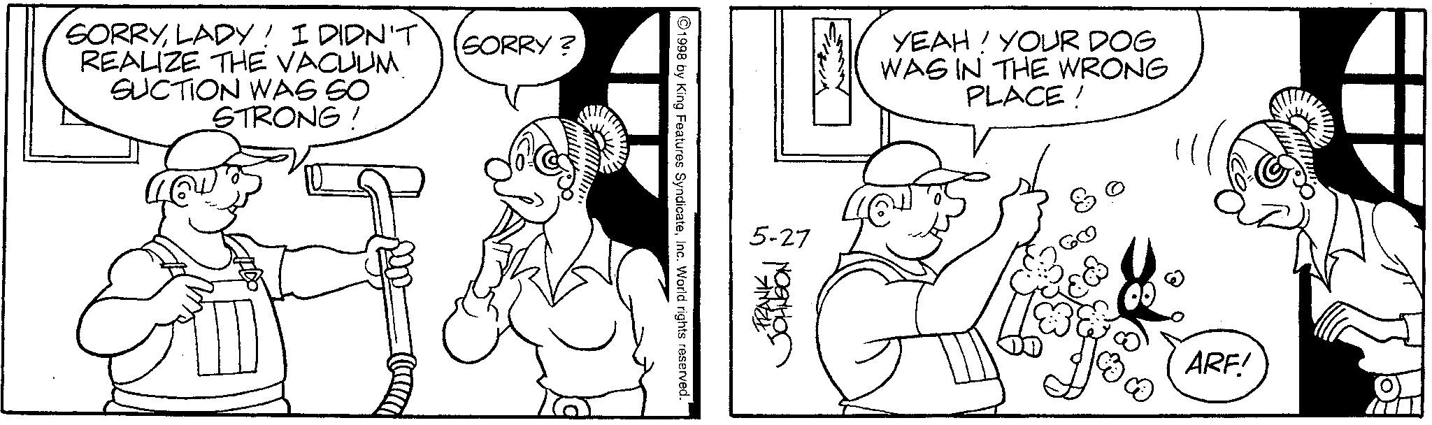 Conversation OCR: SORRYLADY! I DIDN'T REALIZE THE VACUUM SUCTION WAS SO STRONG! SORRY? 1998 by King Features SyndicateInc. World rights reserved. 5-27 FRANK JOHNSON YEAH! YOUR DOG WAS IN THE WRONG PLACE! ARF! SORRYLADY ! I DIDN'T REALIZE THE VACUUM SUCTION WAS SO STRONG ! SORRY ? 1998 by King Features SyndicateInc. World rights reserved . 5-27 FRANK JOHNSON YEAH ! YOUR DOG WAS IN THE WRONG PLACE ! ARF !