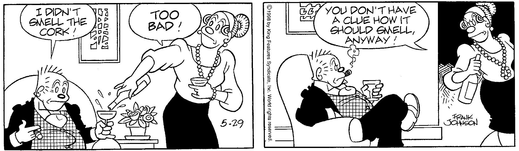 Comics OCR: I DIDN'T SMELL THE CORK! 30° B.0.000 TOO BAD' 5-29 1998 by King Features SyndicateInc. World rights reserved. GG YOU DON'T HAVE A CLUE HOW IT SHOULD SMELLANYWAY! FRANK JOHNSON I DIDN'T SMELL THE CORK ! 30 ° B.0.000 TOO BAD ' 5-29 1998 by King Features SyndicateInc. World rights reserved . GG YOU DON'T HAVE A CLUE HOW IT SHOULD SMELLANYWAY ! FRANK JOHNSON