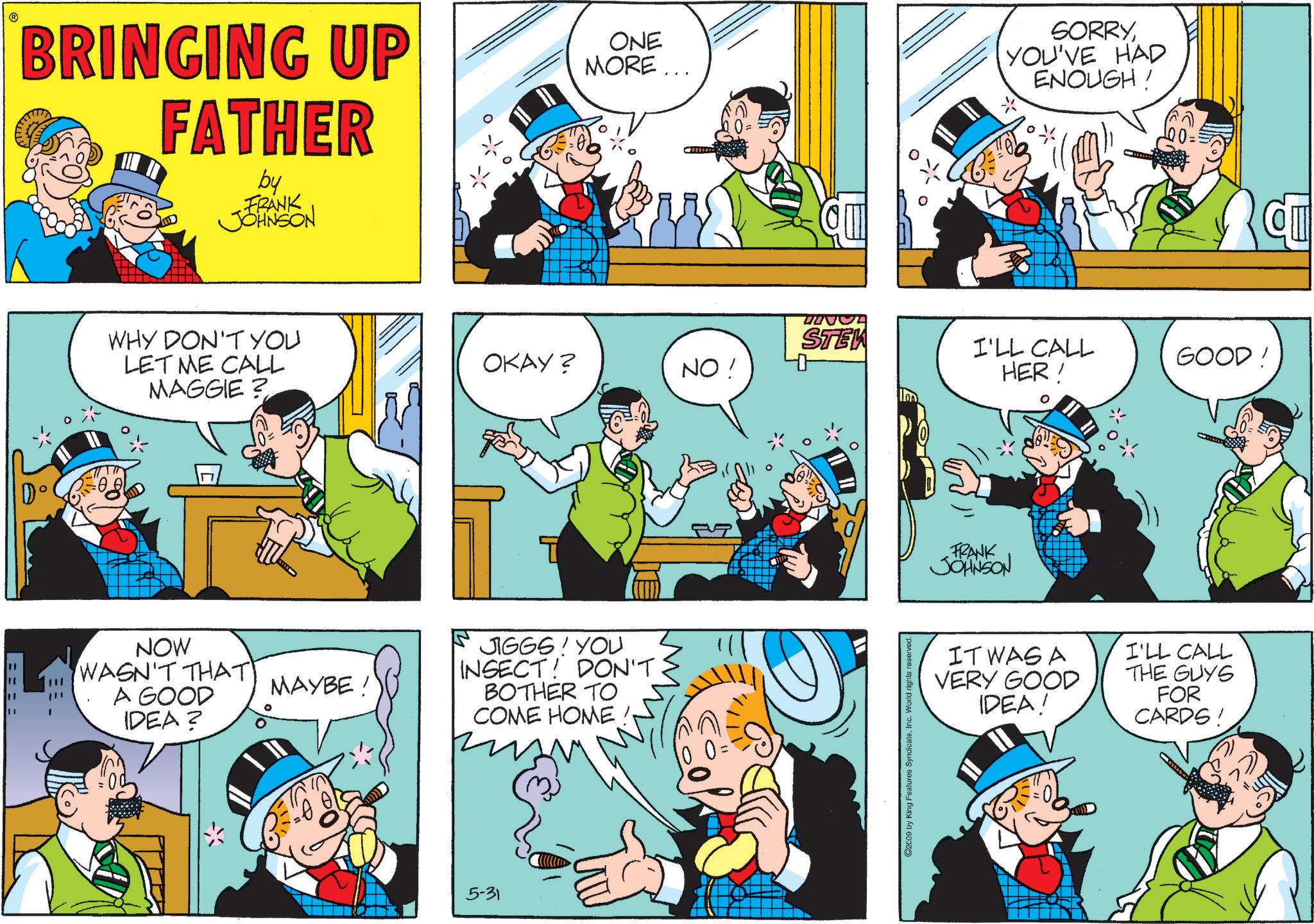 Pleased OCR: ==== BRINGING UP FATHER by FRANK JOHNSON ONE MORE... SORRYYOU'VE HAD ENOUGH! WHY DON'T YOU LET ME CALL MAGGIE? NOW WASN'T THAT A GOOD IDEA? MAYBE ! 100= STEW OKAY? NO! 40 I'LL CALL HER! GOOD! ? 15 JIGGS! YOU INSECT! DON'T BOTHER TO COME HOME 5-31 11/1 ©2009 by King Features SyndicateInc. World rights reserved. FRANK JOHNSON IT WAS A VERY GOOD IDEA! I'LL CALL THE GUYS FOR CARDS! ==== BRINGING UP FATHER by FRANK JOHNSON ONE MORE ... SORRYYOU'VE HAD ENOUGH ! WHY DON'T YOU LET ME CALL MAGGIE ? NOW WASN'T THAT A GOOD IDEA ? MAYBE ! 100 = STEW OKAY ? NO ! 40 I'LL CALL HER ! GOOD ! ? 15 JIGGS ! YOU INSECT ! DON'T BOTHER TO COME HOME 5-31 11/1 © 2009 by King Features SyndicateInc. World rights reserved . FRANK JOHNSON IT WAS A VERY GOOD IDEA ! I'LL CALL THE GUYS FOR CARDS !