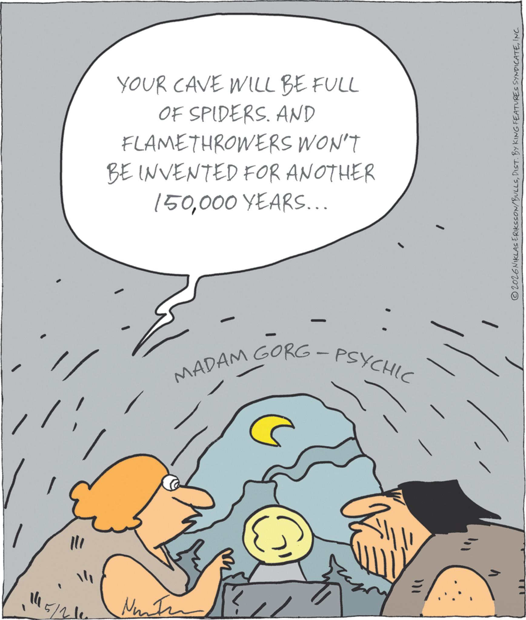 Photo caption OCR: 111 YOUR CAVE WILL BE FULL OF SPIDERS. AND FLAMETHROWERS WON'T BE INVENTED FOR ANOTHER 150000 YEARS... MADAM GORG - PSYCHIC 2026 NIKLAS ERIKSSON/BULLSINC. 111 YOUR CAVE WILL BE FULL OF SPIDERS . AND FLAMETHROWERS WON'T BE INVENTED FOR ANOTHER 150000 YEARS ... MADAM GORG - PSYCHIC 2026 NIKLAS ERIKSSON / BULLSDIST . BY KING FEATURES SYNDICATEINC .