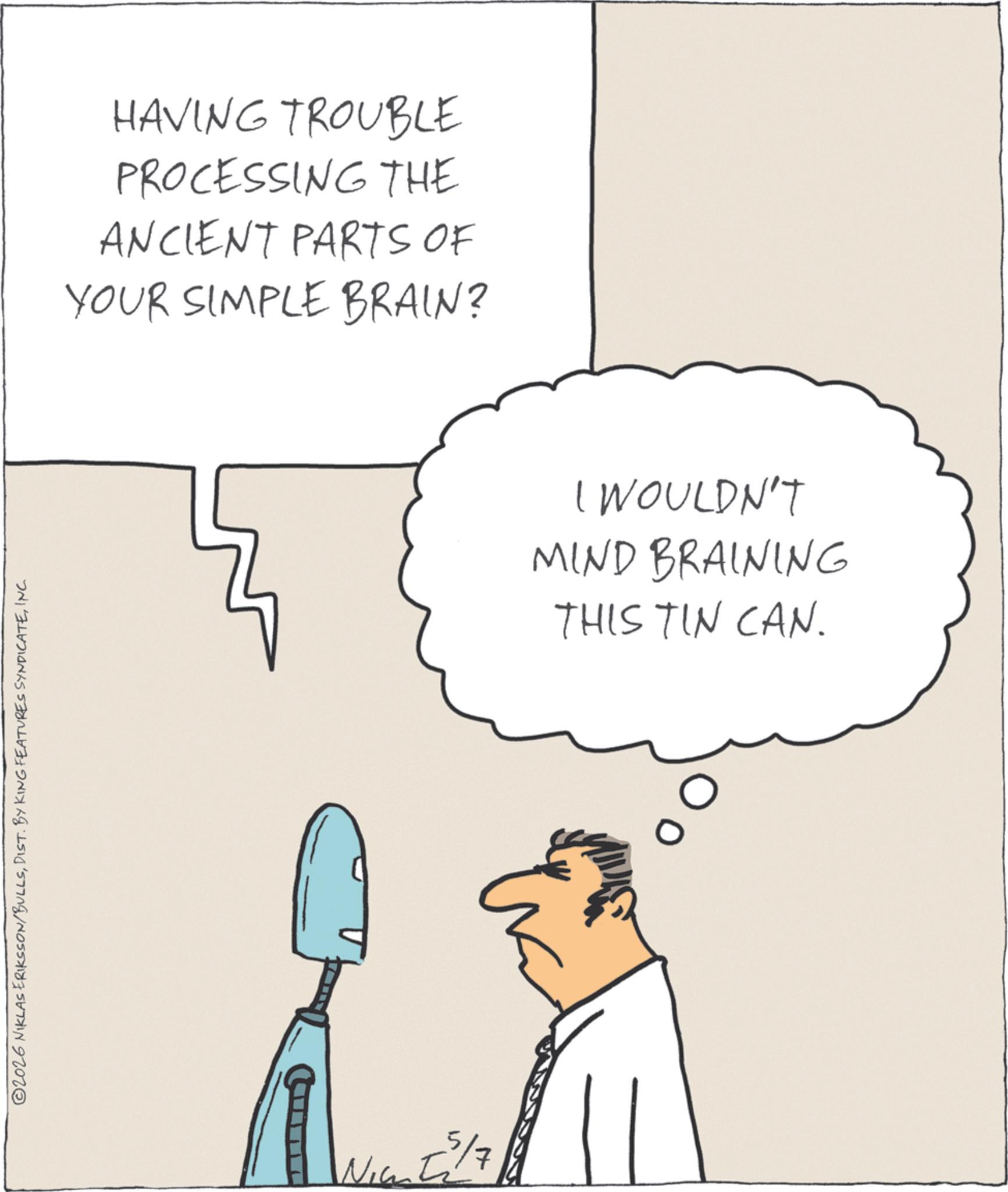 Fiction OCR: ©2026 NIKLAS ERIKSSON/BULLSINC. HAVING TROUBLE PROCESSING THE ANCIENT PARTS OF YOUR SIMPLE BRAIN? 5/7 I WOULDN'T MIND BRAINING THIS TIN CAN. © 2026 NIKLAS ERIKSSON / BULLSDIST . BY KING FEATURES SYNDICATEINC . HAVING TROUBLE PROCESSING THE ANCIENT PARTS OF YOUR SIMPLE BRAIN ? 5/7 I WOULDN'T MIND BRAINING THIS TIN CAN .