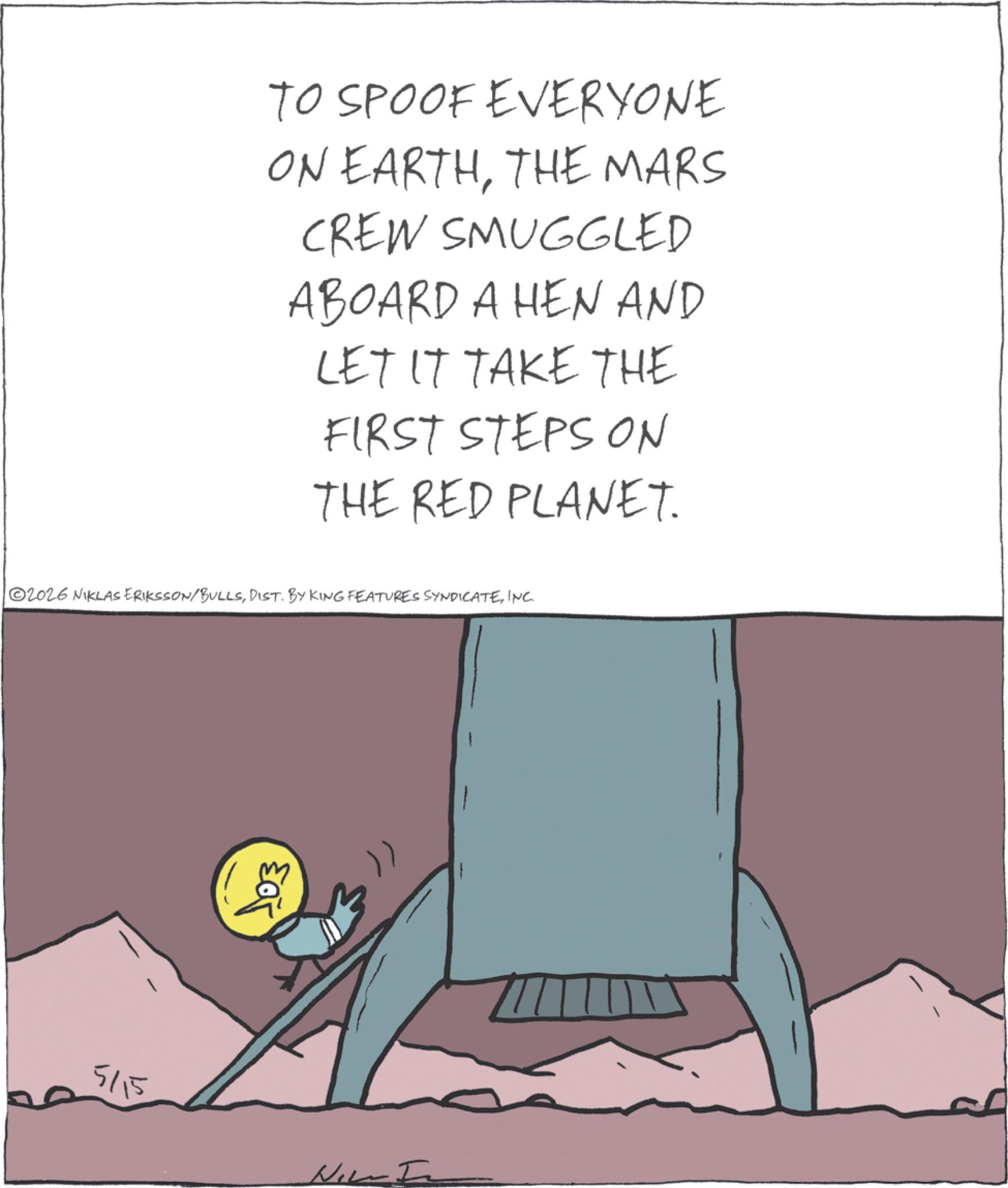 Publication OCR: TO SPOOF EVERYONE ON EARTHTHE MARS CREW SMUGGLED ABOARD A HEN AND LET IT TAKE THE FIRST STEPS ON THE RED PLANET. 2026 NIKLAS ERIKSSON/BULLSINC. 5/15 103 TO SPOOF EVERYONE ON EARTHTHE MARS CREW SMUGGLED ABOARD A HEN AND LET IT TAKE THE FIRST STEPS ON THE RED PLANET . 2026 NIKLAS ERIKSSON / BULLSDIST . BY KING FEATURES SYNDICATEINC . 5/15 103