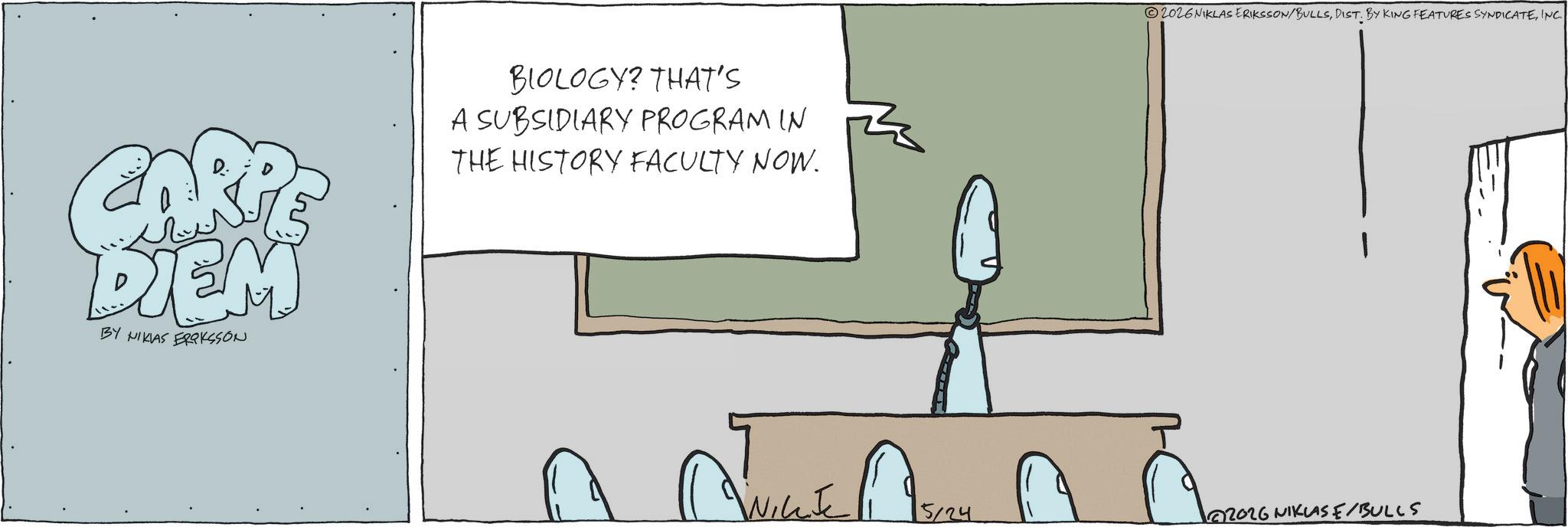 Fiction OCR: CARPS DIEM BY NIKLAS ERIKSSON BIOLOGY? THAT'S A SUBSIDIARY PROGRAM IN THE HISTORY FACULTY NOW. 2026NIKLAS ERIKSSON/BULLSINC. 5124 2026 NIKLASE/BULLS CARPS DIEM BY NIKLAS ERIKSSON BIOLOGY ? THAT'S A SUBSIDIARY PROGRAM IN THE HISTORY FACULTY NOW . 2026NIKLAS ERIKSSON / BULLSDIST . BY KING FEATURES SYNDICATEINC . 5124 2026 NIKLASE / BULLS