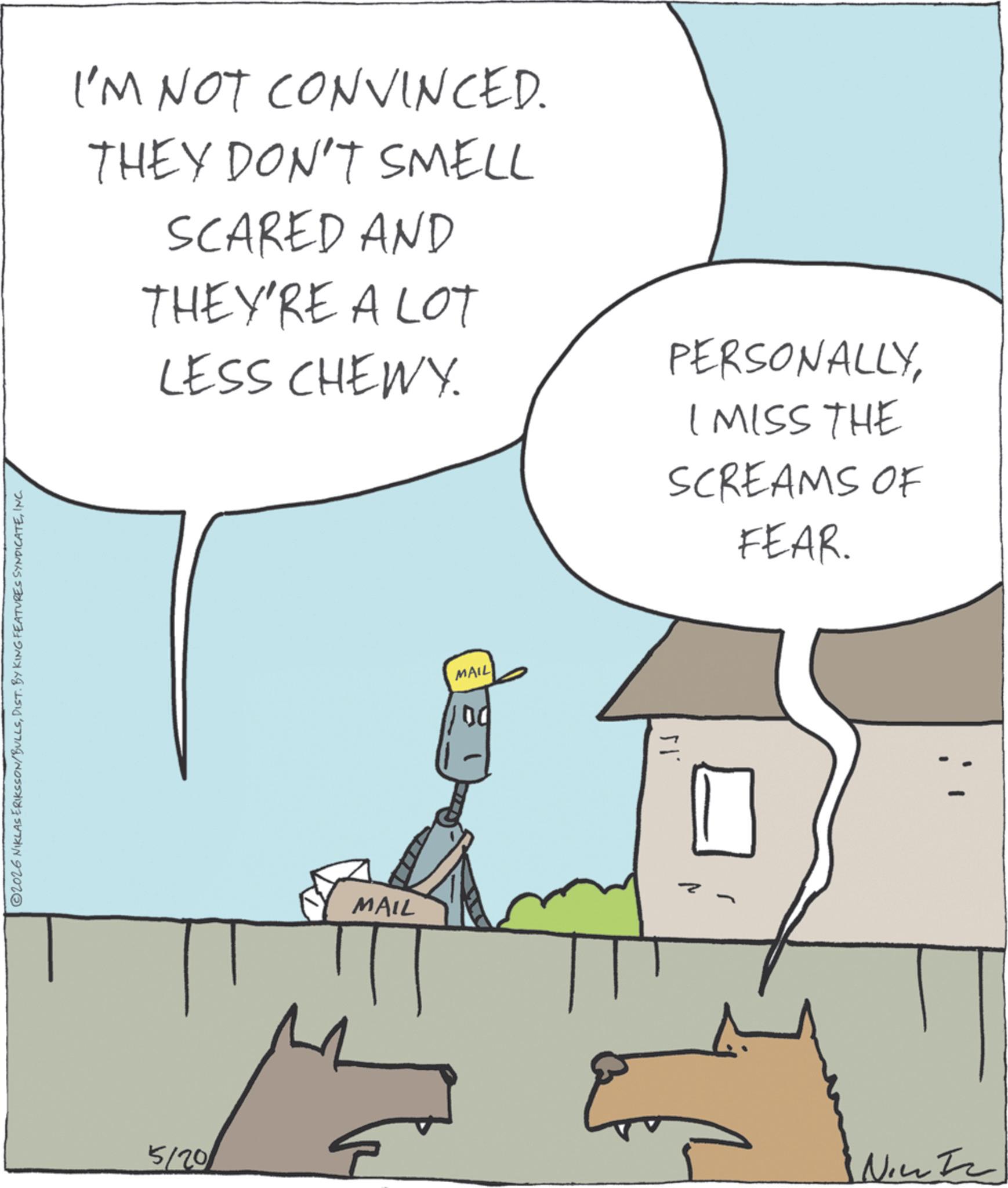 Comics OCR: ©2026 NIKLAS ERIKSSON/BULLSINC. I'M NOT CONVINCED. THEY DON'T SMELL SCARED AND THEY'RE A LOT LESS CHEWY. PERSONALLYI MISS THE SCREAMS OF FEAR. 5/20 MAIL MAIL 00 G? Nic © 2026 NIKLAS ERIKSSON / BULLSDIST . BY KING FEATURES SYNDICATEINC . I'M NOT CONVINCED . THEY DON'T SMELL SCARED AND THEY'RE A LOT LESS CHEWY . PERSONALLYI MISS THE SCREAMS OF FEAR . 5/20 MAIL MAIL 00 G? Nic