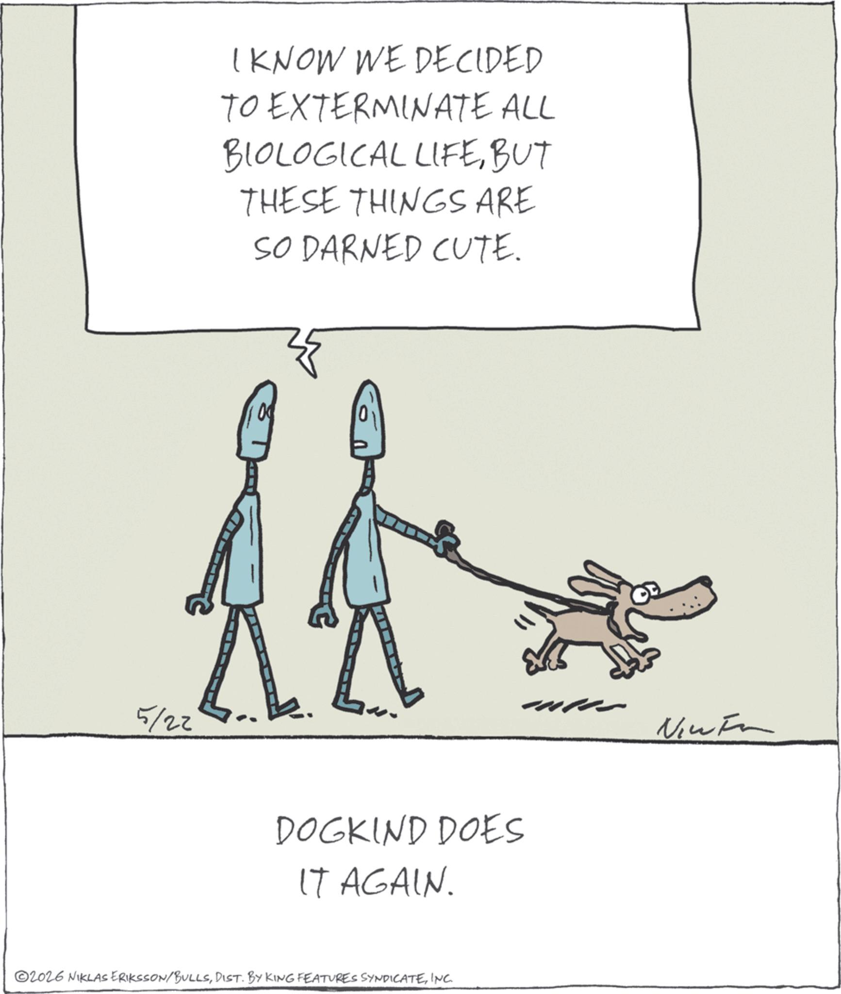 Sketch OCR: 5/22 I KNOW WE DECIDED TO EXTERMINATE ALL BIOLOGICAL LIFEBUT THESE THINGS ARE SO DARNED CUTE. DOGKIND DOES IT AGAIN. ©2026 NIKLAS ERIKSSON/BULLSINC. New Fa 5/22 I KNOW WE DECIDED TO EXTERMINATE ALL BIOLOGICAL LIFEBUT THESE THINGS ARE SO DARNED CUTE . DOGKIND DOES IT AGAIN . © 2026 NIKLAS ERIKSSON / BULLSDIST . BY KING FEATURES SYNDICATEINC . New Fa