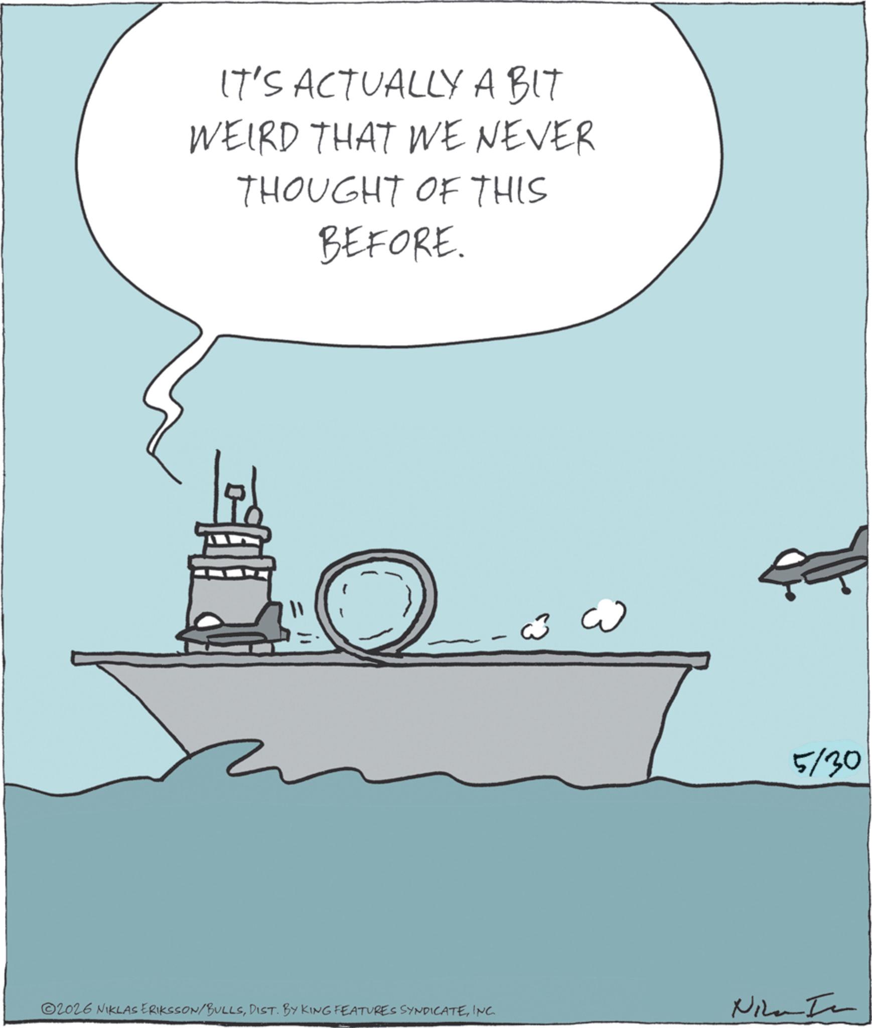 Naval ship OCR: ? IT'S ACTUALLY A BIT WEIRD THAT WE NEVER THOUGHT OF THIS BEFORE. 2026 NIKLAS ERIKSSON/BULLSINC. Nika In 5/30 ? IT'S ACTUALLY A BIT WEIRD THAT WE NEVER THOUGHT OF THIS BEFORE . 2026 NIKLAS ERIKSSON / BULLSDIST . BY KING FEATURES SYNDICATEINC . Nika In 5/30