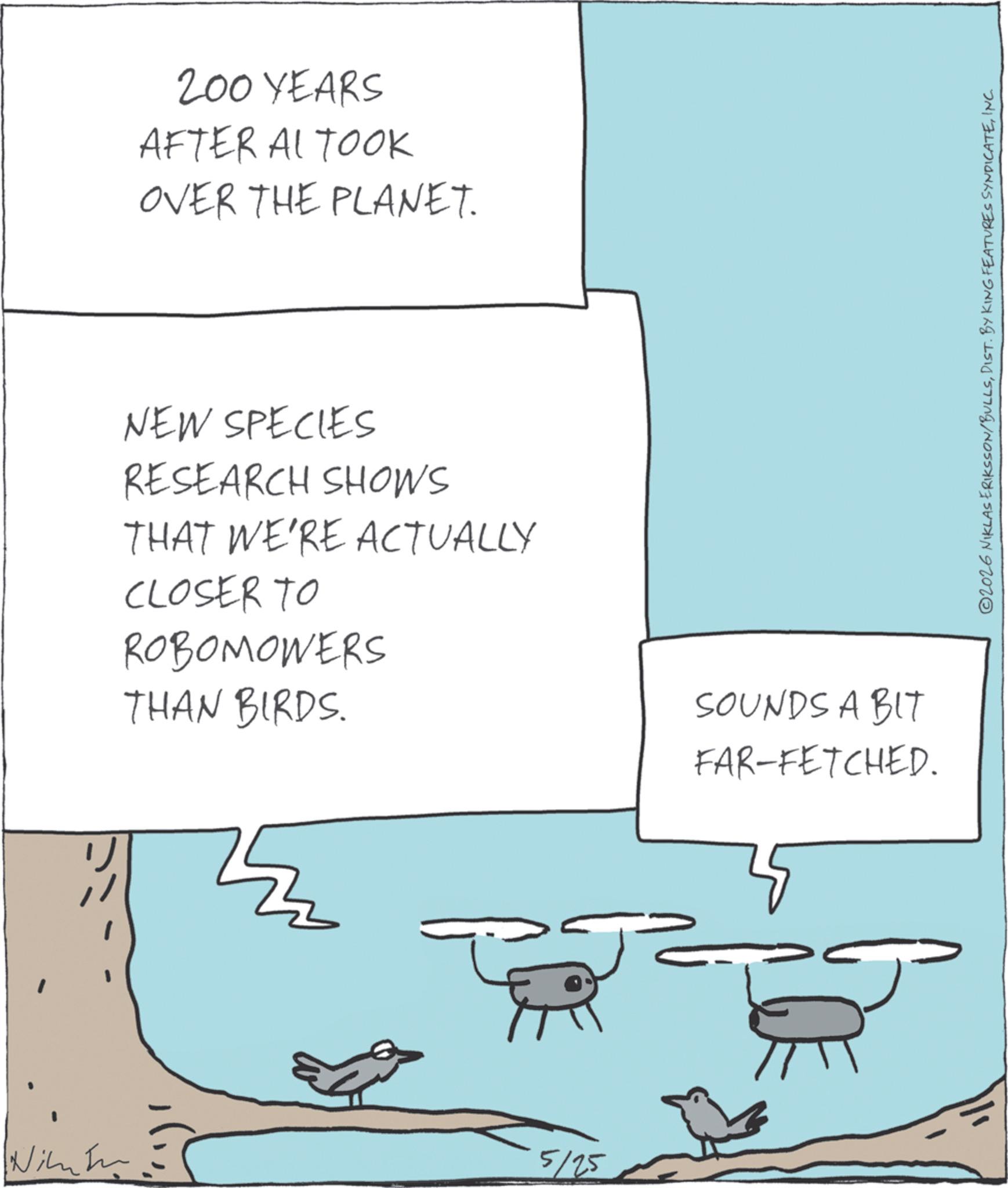 Diagram OCR: 200 YEARS AFTER AL TOOK OVER THE PLANET. NEW SPECIES RESEARCH SHOWS THAT WE'RE ACTUALLY CLOSER TO ROBOMOWERS THAN BIRDS. 5/25 SOUNDS A BIT FAR-FETCHED. 2026 NIKLAS ERIKSSON/BULLSINC. 200 YEARS AFTER AL TOOK OVER THE PLANET . NEW SPECIES RESEARCH SHOWS THAT WE'RE ACTUALLY CLOSER TO ROBOMOWERS THAN BIRDS . 5/25 SOUNDS A BIT FAR - FETCHED . 2026 NIKLAS ERIKSSON / BULLSDIST . BY KING FEATURES SYNDICATEINC .