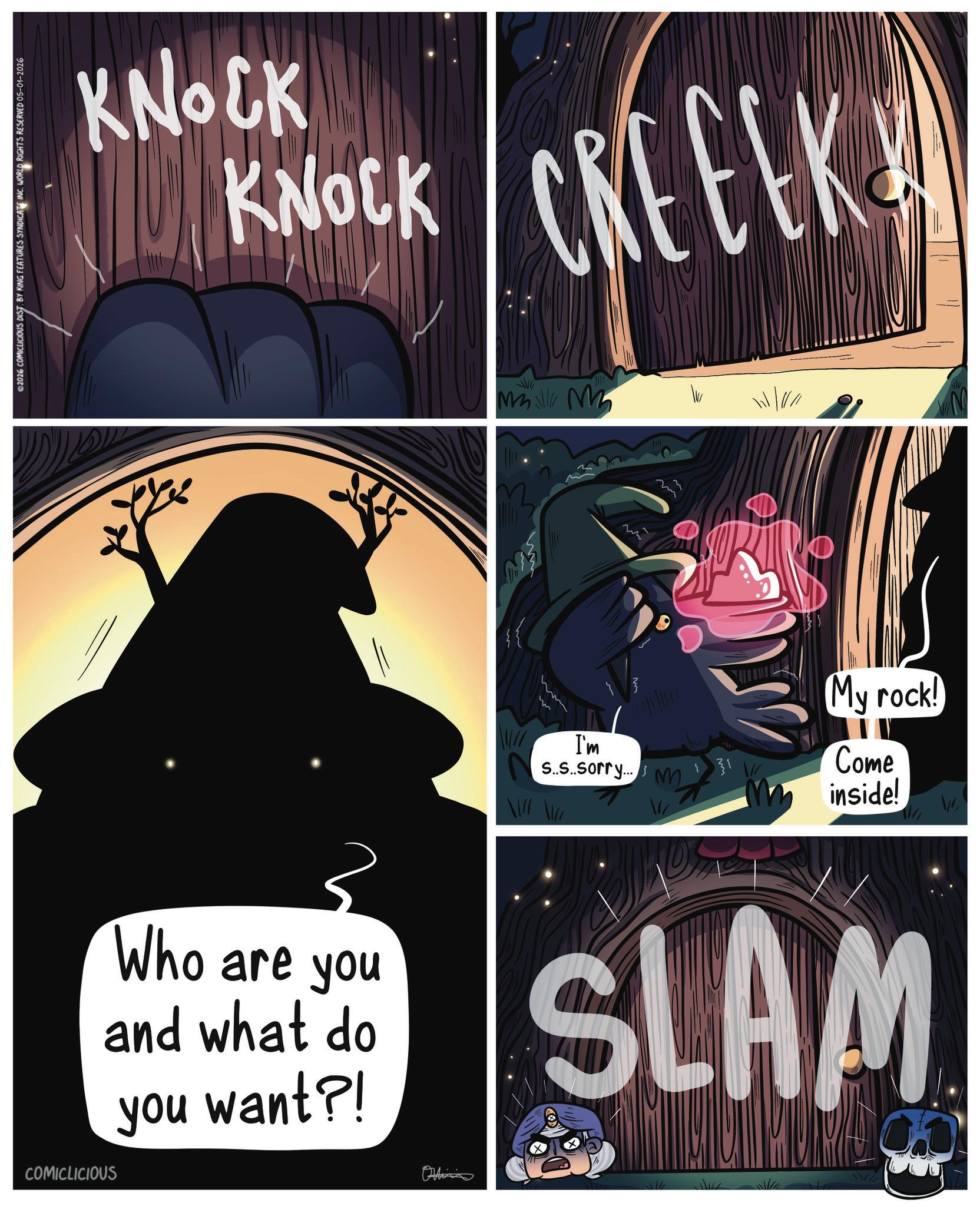 Graphics OCR: ©2026 COMICLICIOUS DIST. BY KING FEATURES SYNDICATE INC. WORLD RIGHTS RESERVED 05-01-2026 KNOCK KNOCK CREEK COMICLICIOUS Who are you and what do you want?! Oltin Mall M wh } m 11111111 My rock! I'm S..S..sorry... 31 Come inside! SLAM © 2026 COMICLICIOUS DIST . BY KING FEATURES SYNDICATE INC . WORLD RIGHTS RESERVED 05-01-2026 KNOCK KNOCK CREEK COMICLICIOUS Who are you and what do you want ?! Oltin Mall M wh } m 11111111 My rock ! I'm S..S..sorry ... 31 Come inside ! SLAM