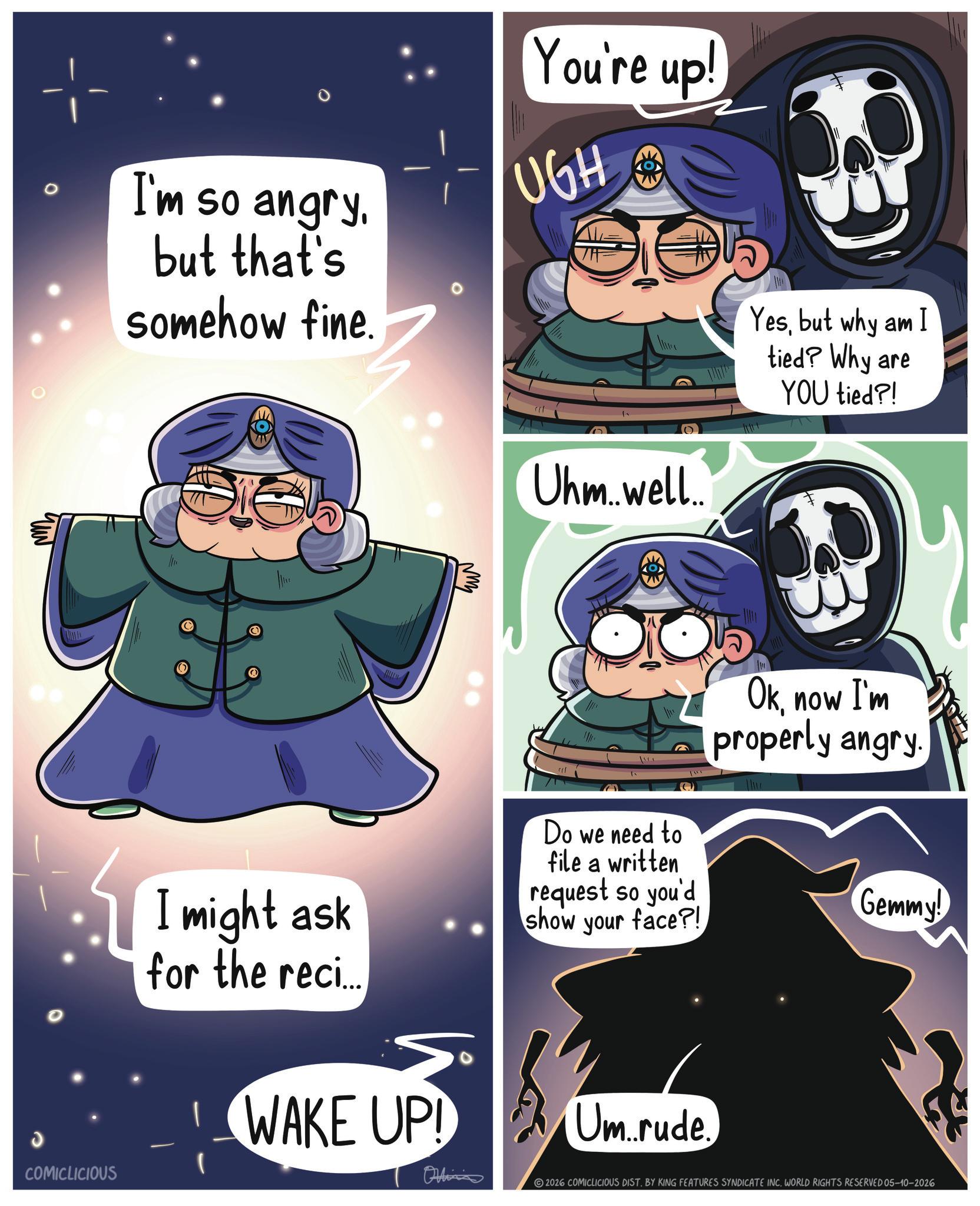 Fiction OCR: J COMICLICIOUS I'm so angry. but that's somehow fine. You're up! UGH Uhm...well... Yesbut why am I tied? Why are YOU tied?! Do we need to file a written Oknow I'm properly angry I might ask for the reci.. request so you'd show your face?! Gemmy! WAKE UP! Um rude. Onlin 2026 COMICLICIOUS DIST. BY KING FEATURES SYNDICATE INC. WORLD RIGHTS RESERVED 05-10-2026 J COMICLICIOUS I'm so angry . but that's somehow fine . You're up ! UGH Uhm ... well ... Yesbut why am I tied ? Why are YOU tied ?! Do we need to file a written Oknow I'm properly angry I might ask for the reci .. request so you'd show your face ?! Gemmy ! WAKE UP ! Um rude . Onlin 2026 COMICLICIOUS DIST . BY KING FEATURES SYNDICATE INC . WORLD RIGHTS RESERVED 05-10-2026