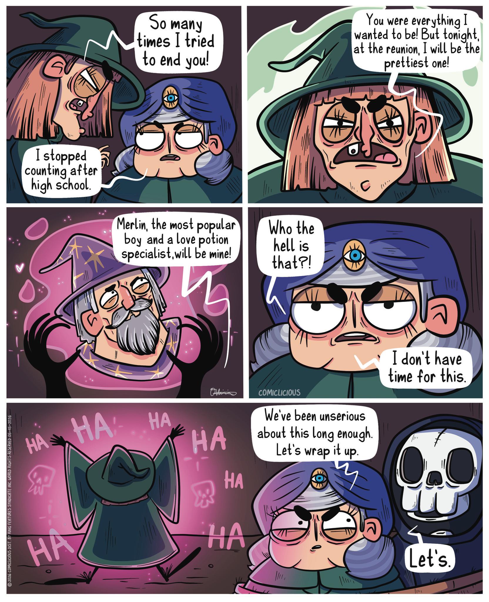 Hero OCR: I stopped counting after high school. So many times I tried to end you! You were everything I wanted to be! But tonightI will be the prettiest one! Merlinthe most popular Who the boy and a love potion hell is specialistwill be mine! that?! Ohlins HAHA HA HA HA R HA HA 2026 COMICLICIOUS DIST. BY KING FEATURES SYNDICATE INC. WORLD RIGHTS RESERVED 05-15-2026 COMICLICIOUS We've been unserious about this long enough. Let's wrap it up. I don't have time for this. 0.0 Let's. I stopped counting after high school . So many times I tried to end you ! You were everything I wanted to be ! But tonightat the reunionI will be the prettiest one ! Merlinthe most popular Who the boy and a love potion hell is specialistwill be mine ! that ?! Ohlins HAHA HA HA HA R HA HA 2026 COMICLICIOUS DIST . BY KING FEATURES SYNDICATE INC . WORLD RIGHTS RESERVED 05-15-2026 COMICLICIOUS We've been unserious about this long enough . Let's wrap it up . I don't have time for this . 0.0 Let's .