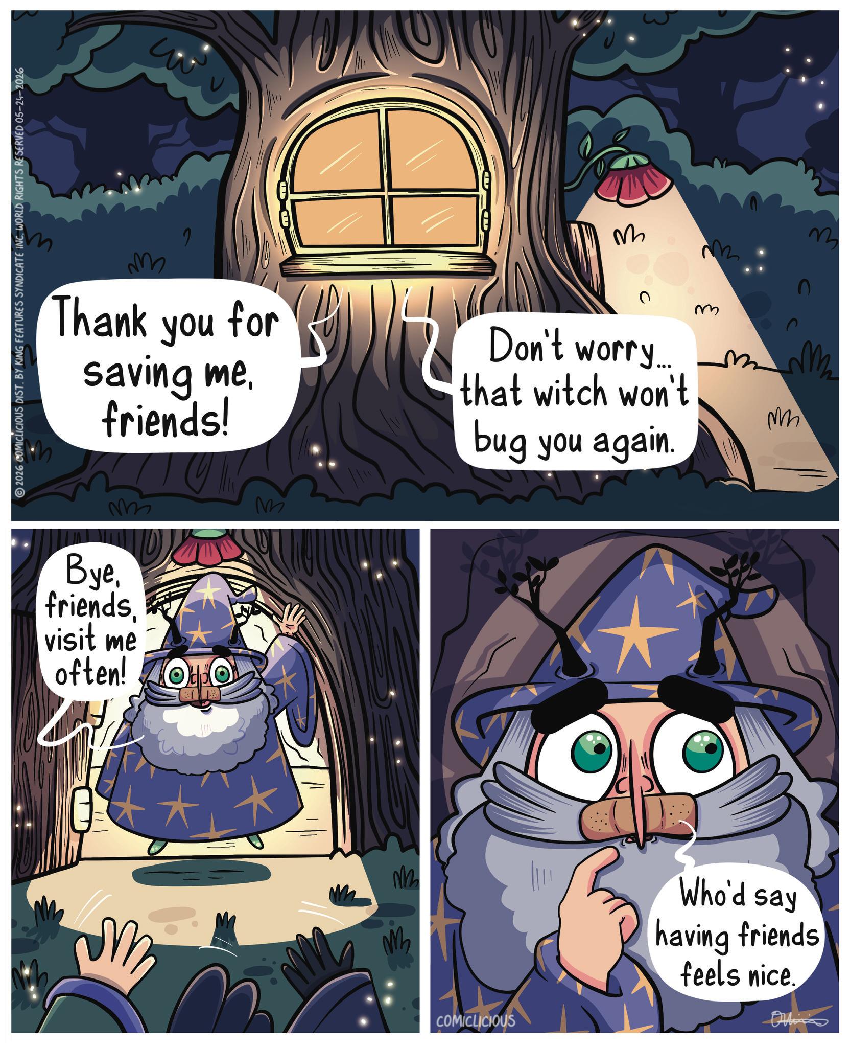 Star OCR: 2026 COMICLICIOUS DIST. BY KING FEATURES SYNDICATE INC. WORLD RIGHTS RESERVED 05-24-2026 M ??? Thank you for saving mefriends! Don't worry.... that witch won't bug you again. m mm Byevisit me often! Todo M M M COMICLICIOUS M M Who'd say having friends feels nice. 2026 COMICLICIOUS DIST . BY KING FEATURES SYNDICATE INC . WORLD RIGHTS RESERVED 05-24-2026 M ??? Thank you for saving mefriends ! Don't worry .... that witch won't bug you again . m mm Byevisit me often ! Todo M M M COMICLICIOUS M M Who'd say having friends feels nice .