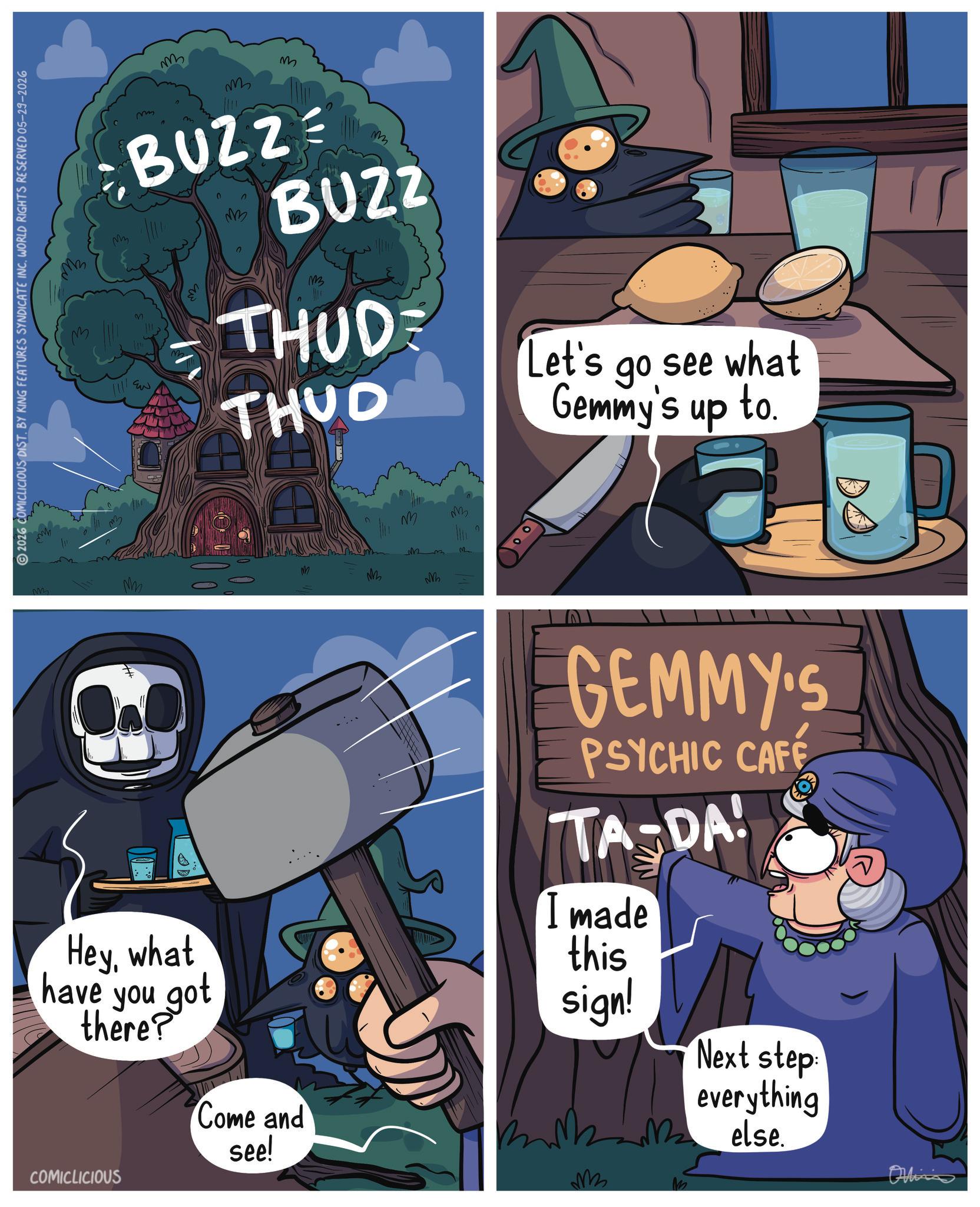 Graphic design OCR: 2026 COMICLICIOUS DIST. BY KING FEATURES SYNDICATE INC. WORLD RIGHTS RESERVED 05-29-2026 m M M = BUZZ = ?? BUZZ ??? 13 THUDE THUD ? Let's go see what Gemmy's up to D Mmm N M m Heywhat have you got there? Come and see! GEMMY'S PSYCHIC CAFE TA-DA! I made this sign! Next step everything Melse. BB else. COMICLICIOUS M Online 2026 COMICLICIOUS DIST . BY KING FEATURES SYNDICATE INC . WORLD RIGHTS RESERVED 05-29-2026 m M M = BUZZ = ? ? BUZZ ??? 13 THUDE THUD ? Let's go see what Gemmy's up to D Mmm N M m Heywhat have you got there ? Come and see ! GEMMY'S PSYCHIC CAFE TA - DA ! I made this sign ! Next step everything Melse . BB else . COMICLICIOUS M Online