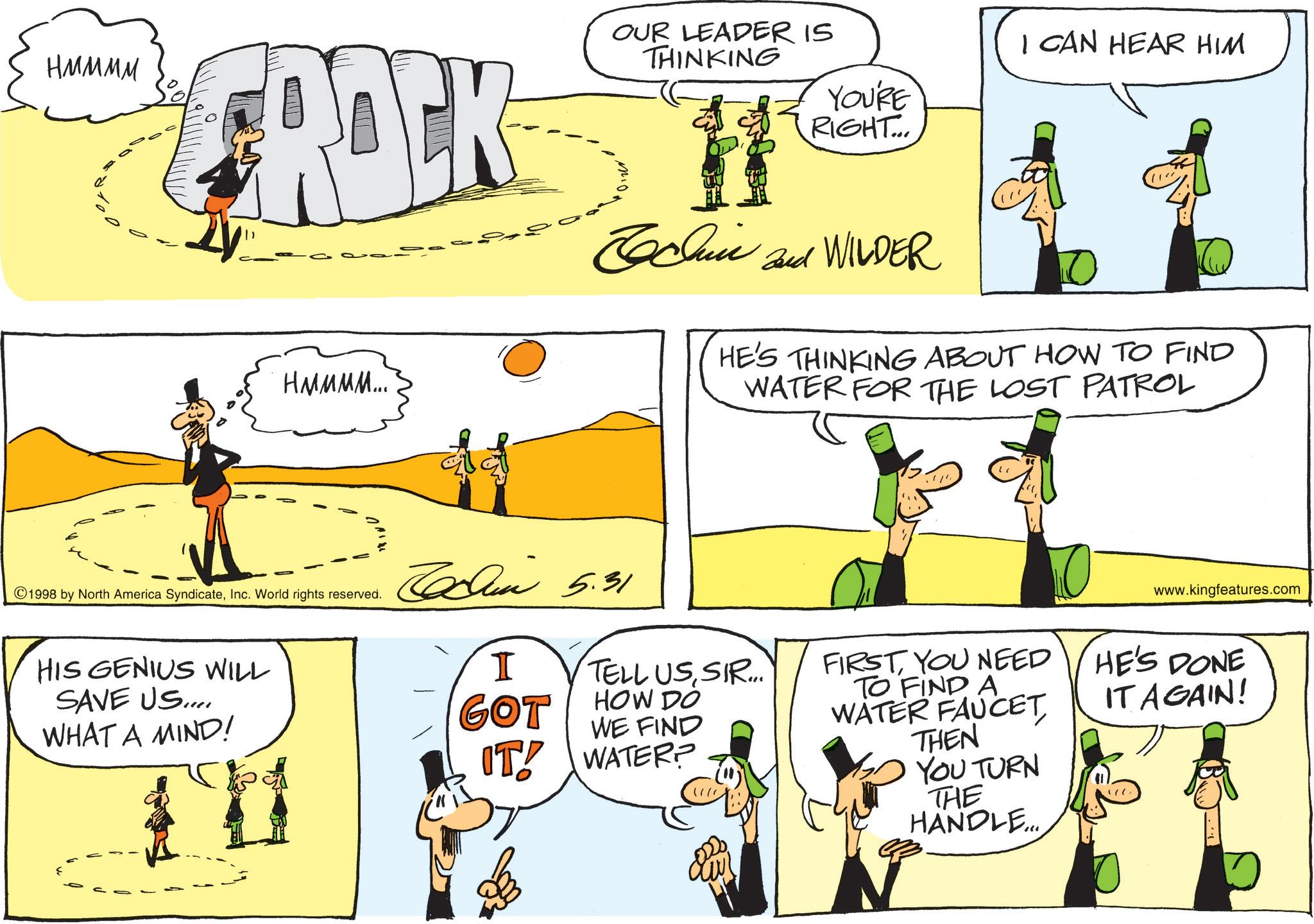 Comics OCR: HMMMM ROCK HMMMM... OUR LEADER IS THINKING YOU'RE RIGHT... Cochin and WILDER I CAN HEAR HIM HE'S THINKING ABOUT HOW TO FIND WATER FOR THE LOST PATROL 1998 by North America SyndicateInc. World rights reserved. HIS GENIUS WILL SAVE US.... WHAT A MIND! 5.31 www.kingfeatures.com I TELL USSIR... FIRSTYOU NEED HE'S DONE GOT HOW DO WE FIND IT WATER? TO FIND A WATER FAUCET THEN YOU TURN THE HANDLE... IT AGAIN! HMMMM ROCK HMMMM ... OUR LEADER IS THINKING YOU'RE RIGHT ... Cochin and WILDER I CAN HEAR HIM HE'S THINKING ABOUT HOW TO FIND WATER FOR THE LOST PATROL 1998 by North America SyndicateInc. World rights reserved . HIS GENIUS WILL SAVE US .... WHAT A MIND ! 5.31 www.kingfeatures.com I TELL USSIR ... FIRSTYOU NEED HE'S DONE GOT HOW DO WE FIND IT WATER ? TO FIND A WATER FAUCET THEN YOU TURN THE HANDLE ... IT AGAIN !