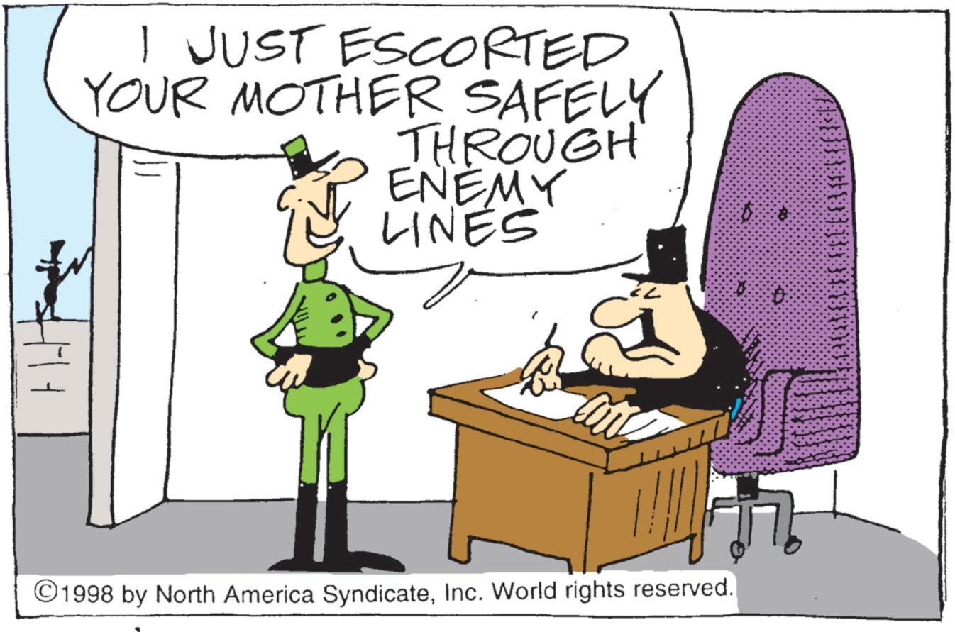 Fictional character OCR: I JUST ESCORTED YOUR MOTHER SAFELY THROUGH ENEMY LINES 2 ©1998 by North America SyndicateInc. World rights reserved. I JUST ESCORTED YOUR MOTHER SAFELY THROUGH ENEMY LINES 2 © 1998 by North America SyndicateInc. World rights reserved .