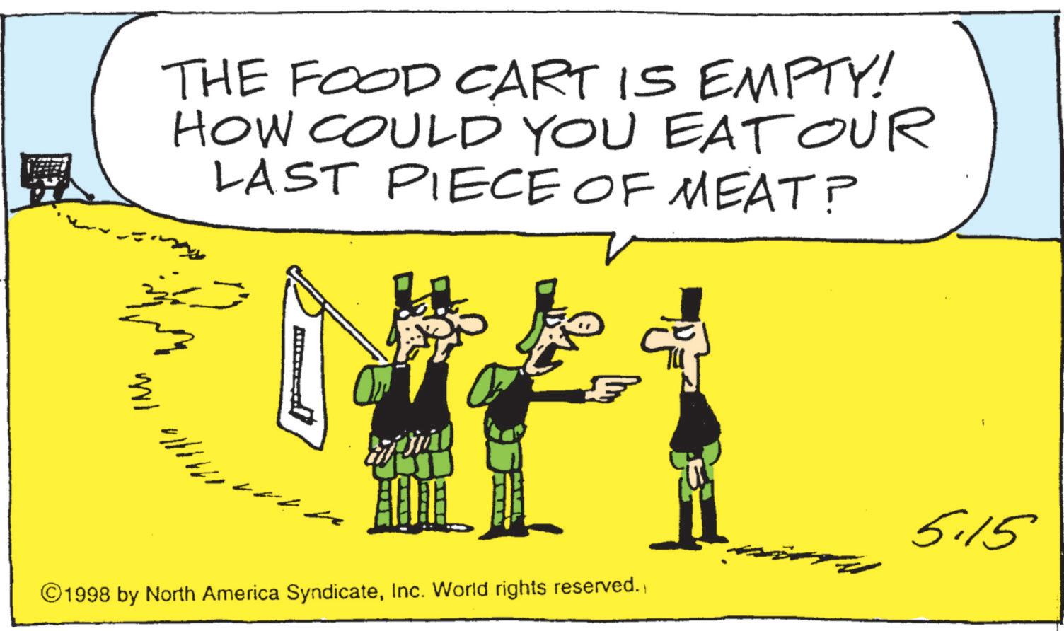 Photo caption OCR: THE FOOD CART IS EMPTY! HOW COULD YOU EAT Our LAST PIECE OF MEAT? 5 ©1998 by North America SyndicateInc. World rights reserved. 5.15 THE FOOD CART IS EMPTY ! HOW COULD YOU EAT Our LAST PIECE OF MEAT ? 5 © 1998 by North America SyndicateInc. World rights reserved . 5.15