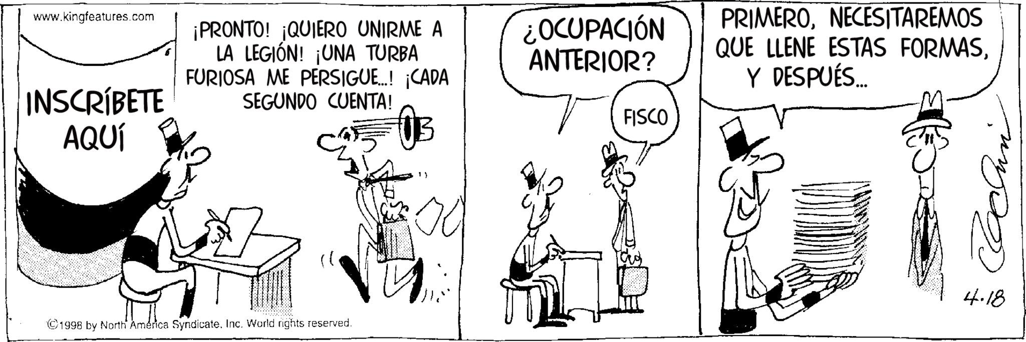 Photo caption OCR: www.kingfeatures.com INSCRÍBETE AQUÍ ¡PRONTO! ¡QUIERO UNIRME A LA LEGIÓN! ¡UNA TURBA FURIOSA ME PERSIGUE...! ¡CADA SEGUNDO CUENTA! ¿OCUPACIÓN ANTERIOR? FISCO PRIMERONECESITAREMOS QUE LLENE ESTAS FORMASY DESPUÉS... ©1998 by North America Syndicate. Inc. World rights reserved. 13 4.18 www.kingfeatures.com INSCRÍBETE AQUÍ ¡ PRONTO ! ¡ QUIERO UNIRME A LA LEGIÓN ! ¡ UNA TURBA FURIOSA ME PERSIGUE ... ! ¡ CADA SEGUNDO CUENTA ! ¿ OCUPACIÓN ANTERIOR ? FISCO PRIMERONECESITAREMOS QUE LLENE ESTAS FORMASY DESPUÉS ... © 1998 by North America Syndicate . Inc. World rights reserved . 13 4.18