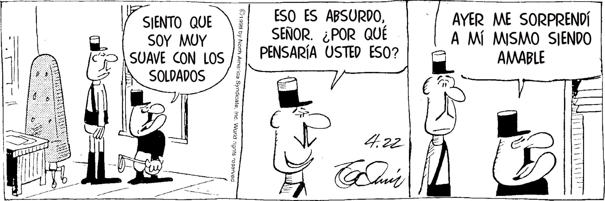 Animation OCR: SIENTO QUE SOY MUY SUAVE CON LOS SOLDADOS ESO ES ABSURDOSEÑOR. ¿POR QUÉ PENSARÍA USTED ESO? AYER ME SORPRENDÍ A MÍ MISMO SIENDO AMABLE ©1998 by North America SyndicateInc. World rights reserved. 4.22 Cair SIENTO QUE SOY MUY SUAVE CON LOS SOLDADOS ESO ES ABSURDOSEÑOR . ¿ POR QUÉ PENSARÍA USTED ESO ? AYER ME SORPRENDÍ A MÍ MISMO SIENDO AMABLE © 1998 by North America SyndicateInc. World rights reserved . 4.22 Cair