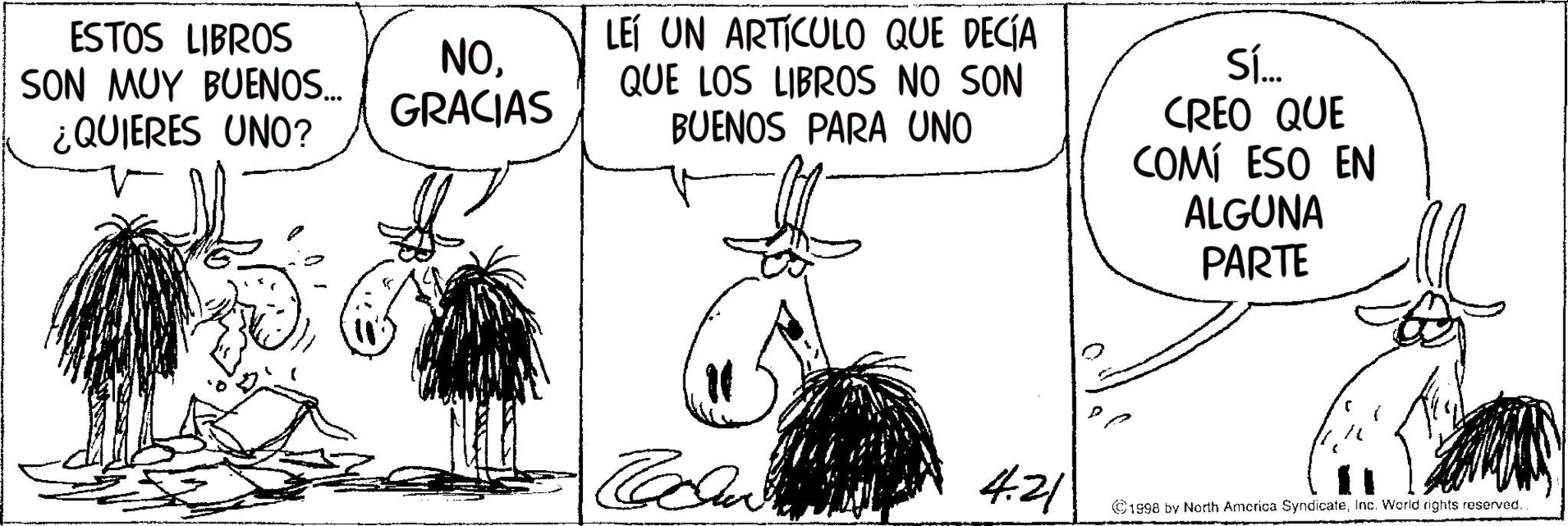 Fictional character OCR: ESTOS LIBROS SON MUY BUENOS... ¿QUIERES UNO? NOGRACIAS LEÍ UN ARTÍCULO QUE DECÍA QUE LOS LIBROS NO SON BUENOS PARA UNO Sí... CREO QUE COMÍ ESO EN ALGUNA PARTE 4.21 ©1998 by North America SyndicateInc. World rights reserved.. ESTOS LIBROS SON MUY BUENOS ... ¿ QUIERES UNO ? NOGRACIAS LEÍ UN ARTÍCULO QUE DECÍA QUE LOS LIBROS NO SON BUENOS PARA UNO Sí ... CREO QUE COMÍ ESO EN ALGUNA PARTE 4.21 © 1998 by North America SyndicateInc. World rights reserved ..