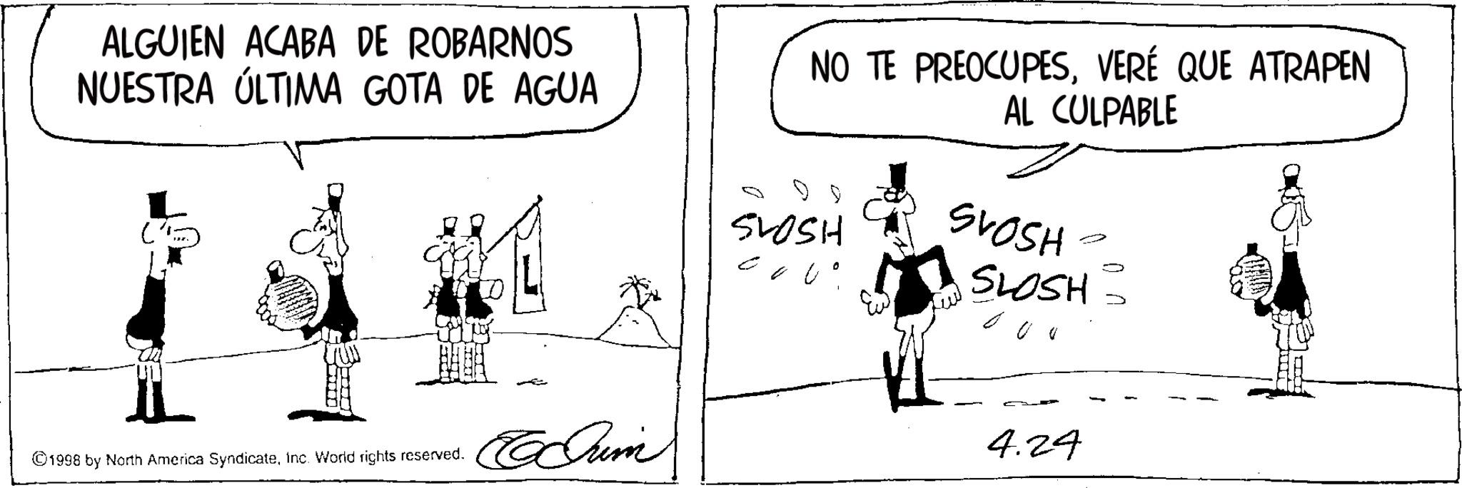 Fictional character OCR: ALGUIEN ACABA DE ROBARNOS NUESTRA ÚLTIMA GOTA DE AGUA NO TE PREOCUPESVERÉ QUE ATRAPEN AL CULPABLE SLOSH SVOSH SLOSH 000 ©1998 by North America SyndicateInc. World rights reserved. Crim 4.24 ALGUIEN ACABA DE ROBARNOS NUESTRA ÚLTIMA GOTA DE AGUA NO TE PREOCUPESVERÉ QUE ATRAPEN AL CULPABLE SLOSH SVOSH SLOSH 000 © 1998 by North America SyndicateInc. World rights reserved . Crim 4.24