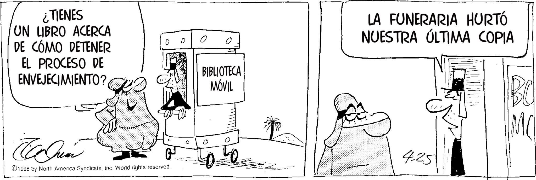 Fictional character OCR: ¿TIENES UN LIBRO ACERCA DE CÓMO DETENER EL PROCESO DE ENVEJECIMIENTO? o ? Ja Jum 1998 by North America SyndicateInc. World rights reserved. 0 BIBLIOTECA MÓVIL LA FUNERARIA HURTÓ NUESTRA ÚLTIMA COPIA 0 4.25 ¿ TIENES UN LIBRO ACERCA DE CÓMO DETENER EL PROCESO DE ENVEJECIMIENTO ? o ? Ja Jum 1998 by North America SyndicateInc. World rights reserved . 0 BIBLIOTECA MÓVIL LA FUNERARIA HURTÓ NUESTRA ÚLTIMA COPIA 0 4.25