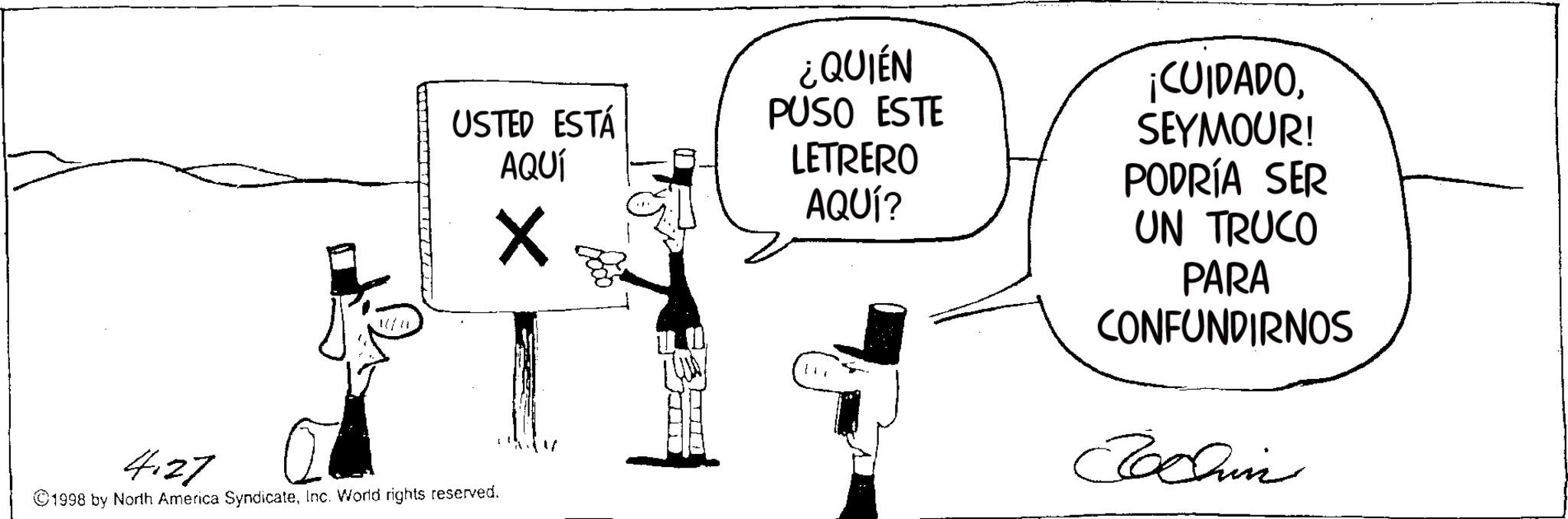 Animation OCR: USTED ESTÁ AQUÍ ¿QUIÉN PUSO ESTE LETRERO AQUÍ? ¡CUIDADOSEYMOUR! PODRÍA SER UN TRUCO PARA CONFUNDIRNOS Jochin 4.27 ©1998 by North America SyndicateInc. World rights reserved. USTED ESTÁ AQUÍ ¿ QUIÉN PUSO ESTE LETRERO AQUÍ ? ¡ CUIDADOSEYMOUR ! PODRÍA SER UN TRUCO PARA CONFUNDIRNOS Jochin 4.27 © 1998 by North America SyndicateInc. World rights reserved .