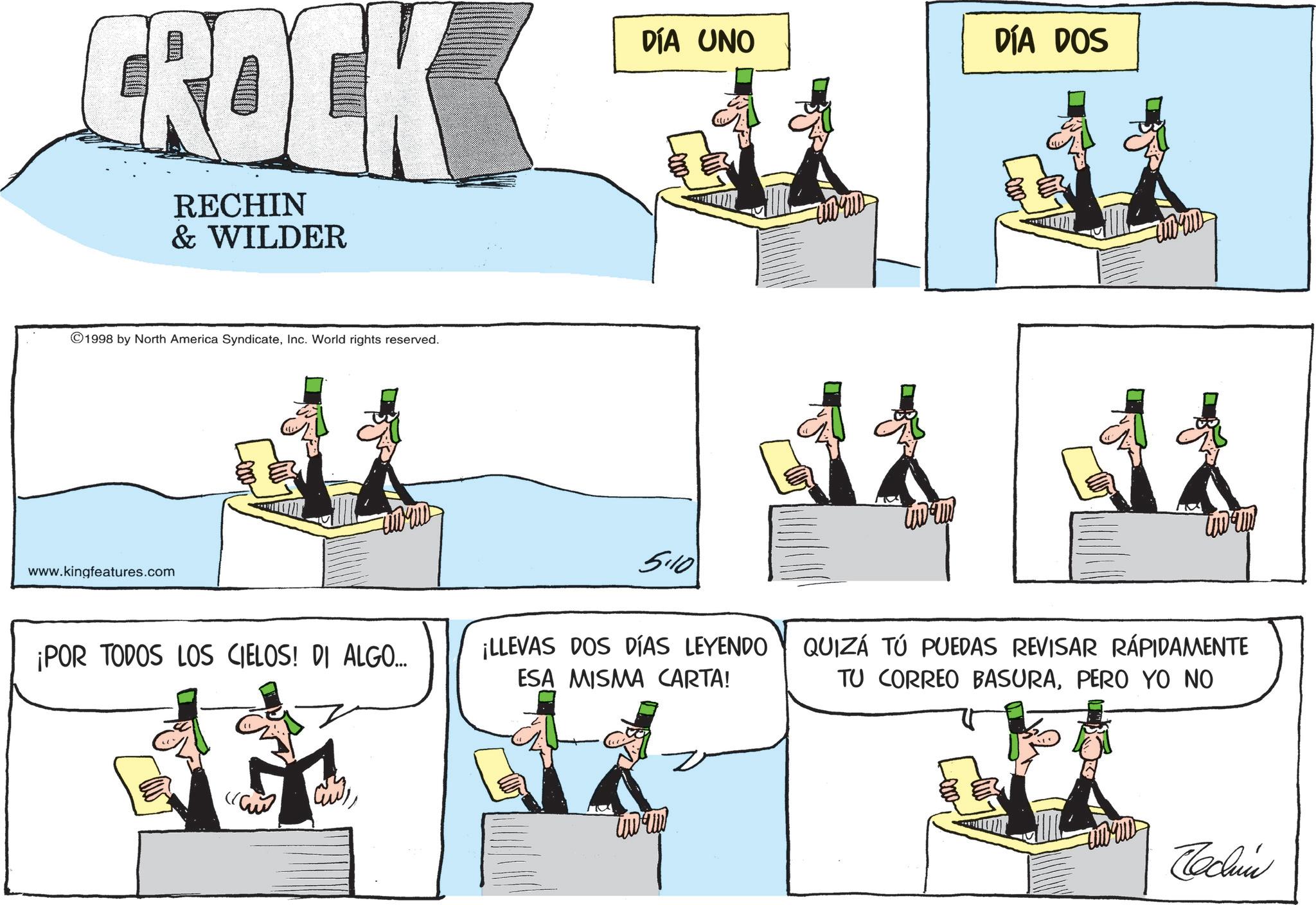 Debate OCR: CROCK RECHIN & WILDER ©1998 by North America SyndicateInc. World rights reserved. DÍA UNO DÍA DOS ????? 5.10 www.kingfeatures.com ¡POR TODOS LOS CIELOS! DI ALGO.... ¡LLEVAS DOS DÍAS LEYENDO ESA MISMA CARTA! QUIZÁ TÚ PUEDAS REVISAR RÁPIDAMENTE TU CORREO BASURAPERO YO NO ???? Technic CROCK RECHIN & WILDER © 1998 by North America SyndicateInc. World rights reserved . DÍA UNO DÍA DOS ????? 5.10 www.kingfeatures.com ¡ POR TODOS LOS CIELOS ! DI ALGO .... ¡ LLEVAS DOS DÍAS LEYENDO ESA MISMA CARTA ! QUIZÁ TÚ PUEDAS REVISAR RÁPIDAMENTE TU CORREO BASURAPERO YO NO ???? Technic