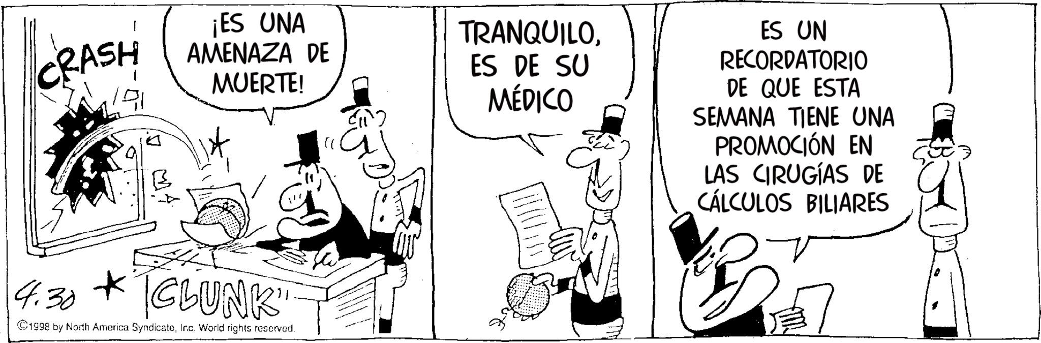 Comic book OCR: CRASH 191 ¡ES UNA AMENAZA DE MUERTE! " TRANQUILOES DE SU MÉDICO ES UN RECORDATORIO DE QUE ESTA SEMANA TIENE UNA PROMOCIÓN EN LAS CIRUGÍAS DE CÁLCULOS BILIARES 4.30 CLUNK ©1998 by North America SyndicateInc. World rights reserved. CRASH 191 ¡ ES UNA AMENAZA DE MUERTE ! " TRANQUILOES DE SU MÉDICO ES UN RECORDATORIO DE QUE ESTA SEMANA TIENE UNA PROMOCIÓN EN LAS CIRUGÍAS DE CÁLCULOS BILIARES 4.30 CLUNK © 1998 by North America SyndicateInc. World rights reserved .