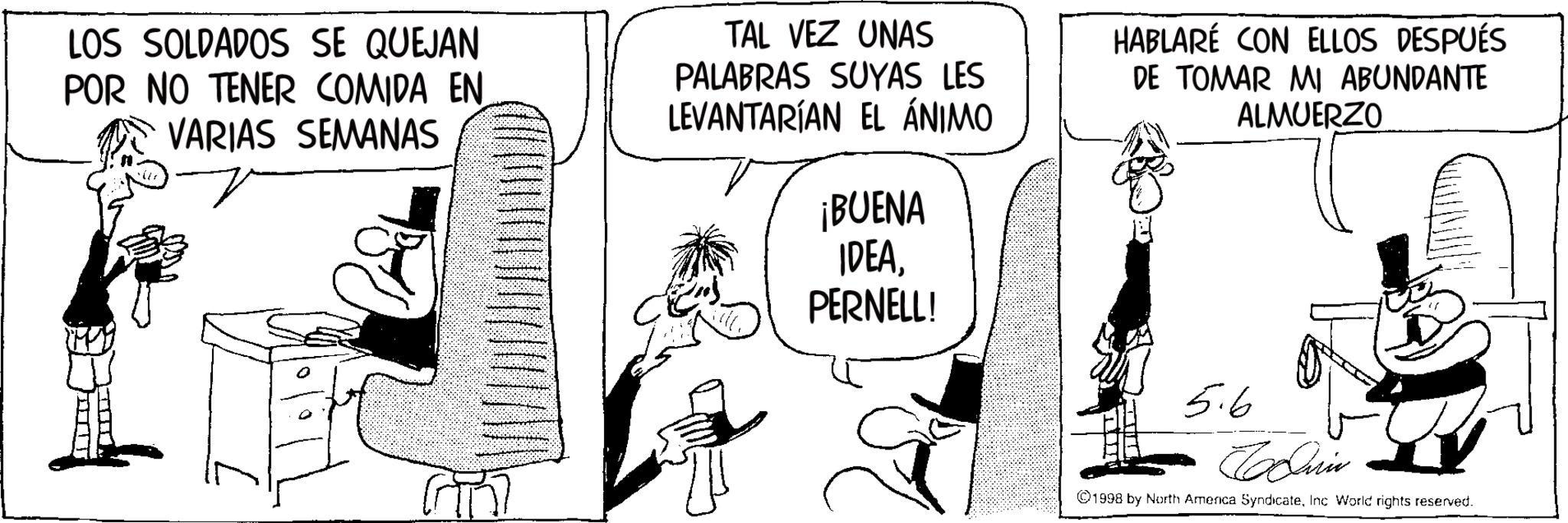 Comic book OCR: LOS SOLDADOS SE QUEJAN POR NO TENER COMIDA EN. VARIAS SEMANAS TAL VEZ UNAS PALABRAS SUYAS LES LEVANTARÍAN EL ÁNIMO HABLARÉ CON ELLOS DESPUÉS DE TOMAR MI ABUNDANTE ALMUERZO ¡BUENA IDEAPERNELL! of 5.6 Cin ©1998 by North America SyndicateInc World rights reserved. LOS SOLDADOS SE QUEJAN POR NO TENER COMIDA EN . VARIAS SEMANAS TAL VEZ UNAS PALABRAS SUYAS LES LEVANTARÍAN EL ÁNIMO HABLARÉ CON ELLOS DESPUÉS DE TOMAR MI ABUNDANTE ALMUERZO ¡ BUENA IDEAPERNELL ! of 5.6 Cin © 1998 by North America SyndicateInc World rights reserved .