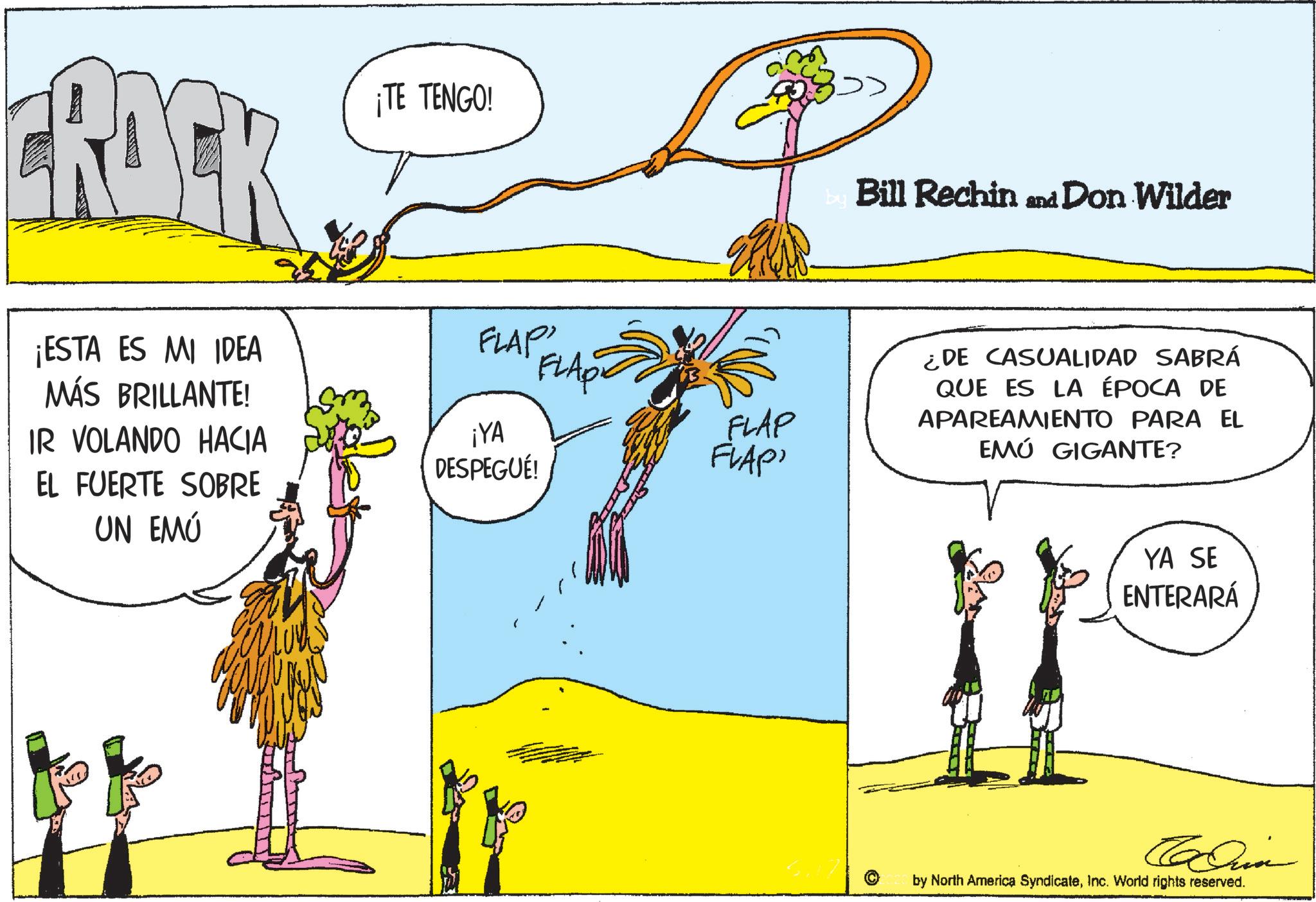 Animated cartoon OCR: CRACK ¡ESTA ES MI IDEA MÁS BRILLANTE! IR VOLANDO HACIA EL FUERTE SOBRE UN EMÚ ¡TE TENGO! FLAP FLAPE ¡YA DESPEGUÉ! FLAP FLAP by Bill Rechin and Don Wilder ¿DE CASUALIDAD SABRÁ QUE ES LA ÉPOCA DE APAREAMIENTO PARA EL EMÚ GIGANTE? YA SE ENTERARÁ Carin by North America SyndicateInc. World rights reserved. CRACK ¡ ESTA ES MI IDEA MÁS BRILLANTE ! IR VOLANDO HACIA EL FUERTE SOBRE UN EMÚ ¡ TE TENGO ! FLAP FLAPE ¡ YA DESPEGUÉ ! FLAP FLAP by Bill Rechin and Don Wilder ¿ DE CASUALIDAD SABRÁ QUE ES LA ÉPOCA DE APAREAMIENTO PARA EL EMÚ GIGANTE ? YA SE ENTERARÁ Carin by North America SyndicateInc. World rights reserved .