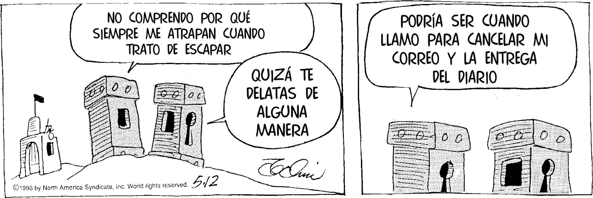 Line art OCR: NO COMPRENDO POR QUÉ SIEMPRE ME ATRAPAN CUANDO TRATO DE ESCAPAR QUIZÁ TE ? ?? DELATAS DE ALGUNA MANERA Chi ©1998 by North America SyndicateInc. World rights reserved. 5.12 PODRÍA SER CUANDO LLAMO PARA CANCELAR MI CORREO Y LA ENTREGA DEL DIARIO CC 00 NO COMPRENDO POR QUÉ SIEMPRE ME ATRAPAN CUANDO TRATO DE ESCAPAR QUIZÁ TE ? ?? DELATAS DE ALGUNA MANERA Chi © 1998 by North America SyndicateInc. World rights reserved . 5.12 PODRÍA SER CUANDO LLAMO PARA CANCELAR MI CORREO Y LA ENTREGA DEL DIARIO CC 00
