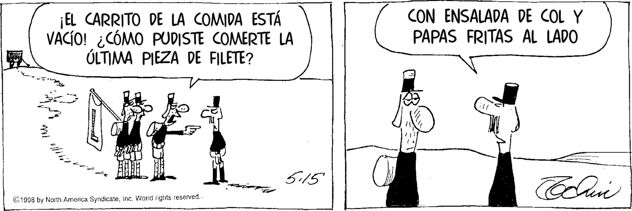 Photo caption OCR: ¡EL CARRITO DE LA COMIDA ESTÁ VACÍO! ¿CÓMO PUDISTE COMERTE LA ÚLTIMA PIEZA DE FILETE? CON ENSALADA DE COL Y PAPAS FRITAS AL LADO WI ©1998 by North America SyndicateInc. World rights reserved.. 5.15 Chine ¡ EL CARRITO DE LA COMIDA ESTÁ VACÍO ! ¿ CÓMO PUDISTE COMERTE LA ÚLTIMA PIEZA DE FILETE ? CON ENSALADA DE COL Y PAPAS FRITAS AL LADO WI © 1998 by North America SyndicateInc. World rights reserved .. 5.15 Chine