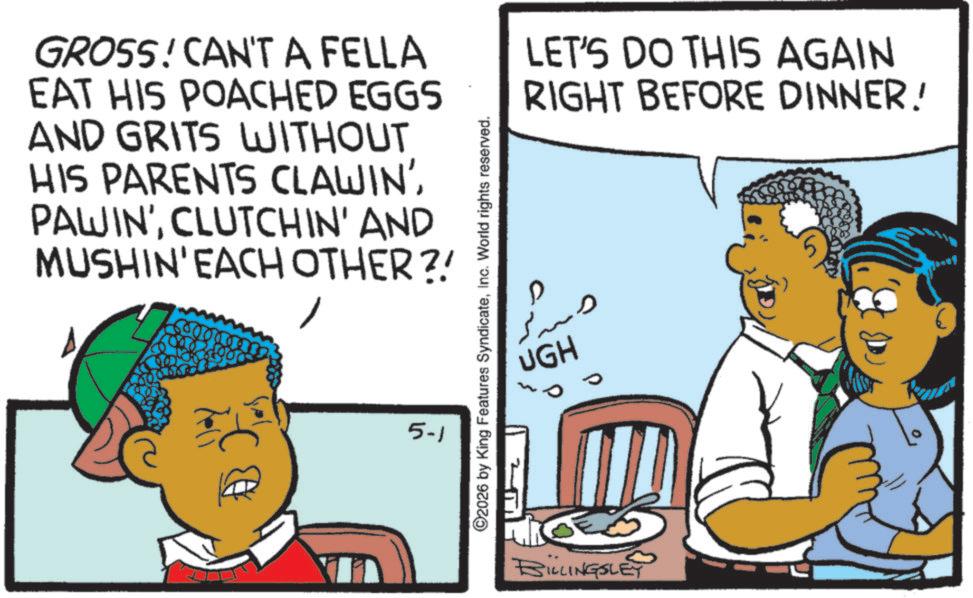 Sharing OCR: GROSS! CAN'T A FELLA EAT HIS POACHED EGGS AND GRITS WITHOUT HIS PARENTS CLAWIN' PAWIN'CLUTCHIN' AND MUSHIN' EACH OTHER?! 5-1 ©2026 by King Features SyndicateInc. World rights reserved. UGH BILLINGSLEY LET'S DO THIS AGAIN RIGHT BEFORE DINNER! GROSS ! CAN'T A FELLA EAT HIS POACHED EGGS AND GRITS WITHOUT HIS PARENTS CLAWIN ' PAWIN 'CLUTCHIN ' AND MUSHIN ' EACH OTHER ?! 5-1 © 2026 by King Features SyndicateInc. World rights reserved . UGH BILLINGSLEY LET'S DO THIS AGAIN RIGHT BEFORE DINNER !