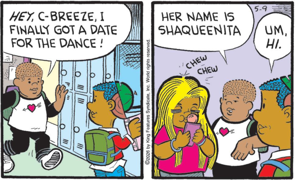 Pleased OCR: 198 HEYI FINALLY GOT A DATE FOR THE DANCE! -- A ©2026 by King Features SyndicateInc. World rights reserved. HER NAME IS SHAQUEENITA CHEW CHEW 5-9 UMHI. 198 HEYC - BREEZEI FINALLY GOT A DATE FOR THE DANCE ! -- A © 2026 by King Features SyndicateInc. World rights reserved . HER NAME IS SHAQUEENITA CHEW CHEW 5-9 UMHI .
