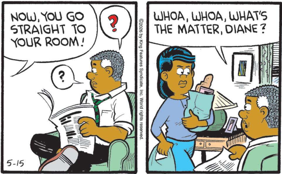 Comic book OCR: NOWYOU GO STRAIGHT TO YOUR ROOM! ? ? 5-15 WHOAWHAT'S THE MATTERDIANE? ©2026 by King Features SyndicateInc. World rights reserved. NOWYOU GO STRAIGHT TO YOUR ROOM ! ? ? 5-15 WHOAWHAT'S THE MATTERDIANE ? © 2026 by King Features SyndicateInc. World rights reserved .
