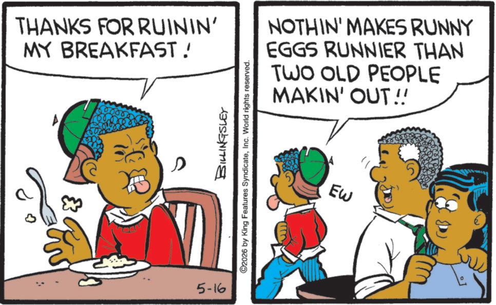 Child OCR: THANKS FOR RUININ' MY BREAKFAST! BILLINGSLEY ©2026 by King Features SyndicateInc. World rights reserved. 5-16 NOTHIN' MAKES RUNNY EGGS RUNNIER THAN TWO OLD PEOPLE MAKIN' OUT!! EW THANKS FOR RUININ ' MY BREAKFAST ! BILLINGSLEY © 2026 by King Features SyndicateInc. World rights reserved . 5-16 NOTHIN ' MAKES RUNNY EGGS RUNNIER THAN TWO OLD PEOPLE MAKIN ' OUT !! EW