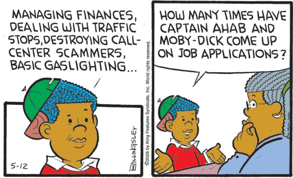 Animated cartoon OCR: 5-12 MANAGING FINANCESDEALING WITH TRAFFIC STOPSDESTROYING CALL- CENTER SCAMMERSBASIC GASLIGHTING... BILLINGSLEY ©2026 by King Features SyndicateInc. World rights reserved. HOW MANY TIMES HAVE CAPTAIN AHAB AND MOBY-DICK COME UP ON JOB APPLICATIONS? 5-12 MANAGING FINANCESDEALING WITH TRAFFIC STOPSDESTROYING CALL- CENTER SCAMMERSBASIC GASLIGHTING ... BILLINGSLEY © 2026 by King Features SyndicateInc. World rights reserved . HOW MANY TIMES HAVE CAPTAIN AHAB AND MOBY - DICK COME UP ON JOB APPLICATIONS ?