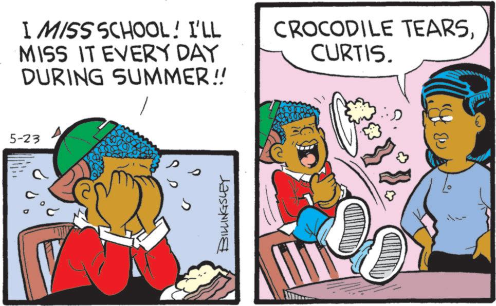 Graphics OCR: 5-23 I MISS SCHOOL! I'LL MISS IT EVERY DAY DURING SUMMER!! CROCODILE TEARSCURTIS. BILLINGSLEY 5-23 I MISS SCHOOL ! I'LL MISS IT EVERY DAY DURING SUMMER !! CROCODILE TEARSCURTIS . BILLINGSLEY