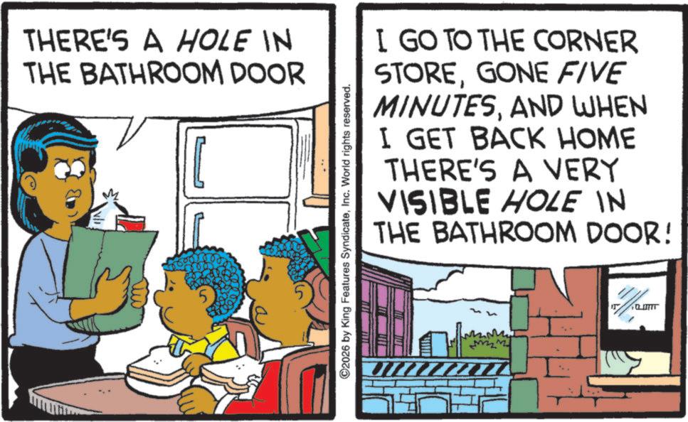 Fictional character OCR: THERE'S A HOLE IN THE BATHROOM DOOR 5 ©2026 by King Features SyndicateInc. World rights reserved. I GO TO THE CORNER STOREGONE FIVE MINUTESAND WHEN I GET BACK HOME THERE'S A VERY VISIBLE HOLE IN THE BATHROOM DOOR! M -??? THERE'S A HOLE IN THE BATHROOM DOOR 5 © 2026 by King Features SyndicateInc. World rights reserved . I GO TO THE CORNER STOREGONE FIVE MINUTESAND WHEN I GET BACK HOME THERE'S A VERY VISIBLE HOLE IN THE BATHROOM DOOR ! M -???