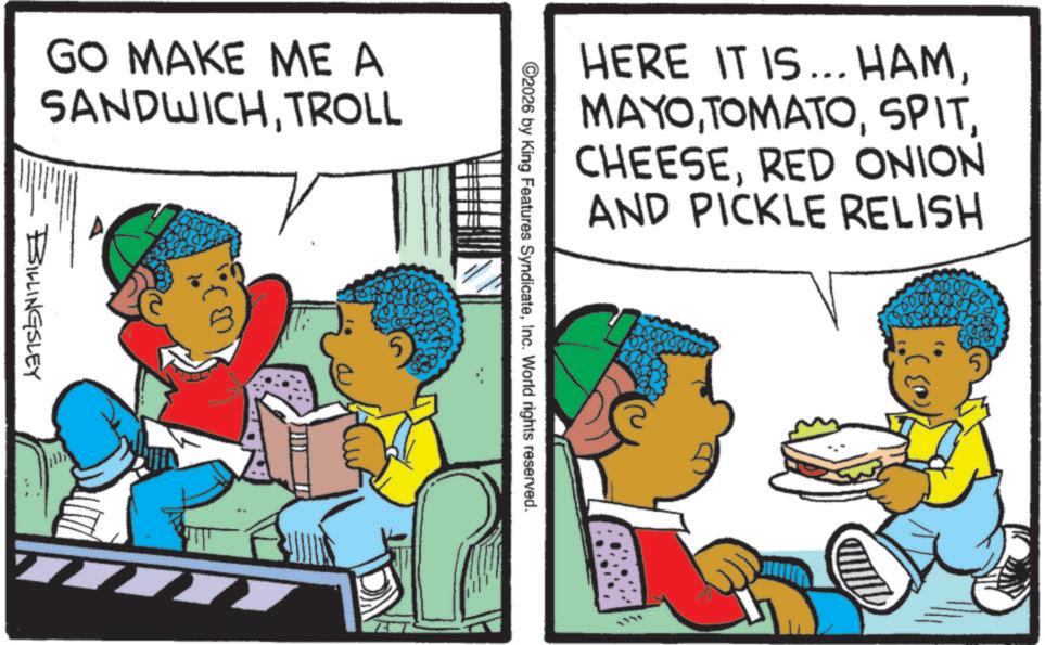 Fictional character OCR: GO MAKE ME A SANDWICHTROLL BILLINGSLEY HERE IT IS... HAMRED ONION AND PICKLE RELISH ©2026 by King Features SyndicateInc. World rights reserved. 5 GO MAKE ME A SANDWICHTROLL BILLINGSLEY HERE IT IS ... HAMRED ONION AND PICKLE RELISH © 2026 by King Features SyndicateInc. World rights reserved . 5
