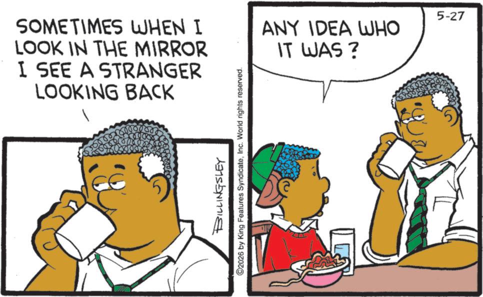 Afro OCR: SOMETIMES WHEN I LOOK IN THE MIRROR I SEE A STRANGER LOOKING BACK 800 BILLINGSLEY ©2026 by King Features SyndicateInc. World rights reserved. ANY IDEA WHO IT WAS ? 5-27 SOMETIMES WHEN I LOOK IN THE MIRROR I SEE A STRANGER LOOKING BACK 800 BILLINGSLEY © 2026 by King Features SyndicateInc. World rights reserved . ANY IDEA WHO IT WAS ? 5-27