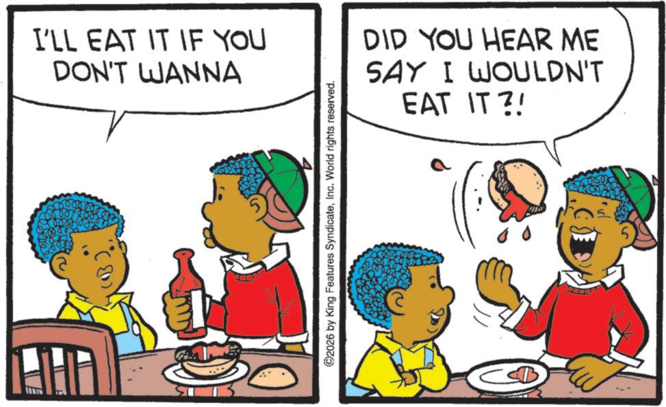Animated cartoon OCR: I'LL EAT IT IF YOU DON'T WANNA ©2026 by King Features SyndicateInc. World rights reserved. DID YOU HEAR ME SAY I WOULDN'T EAT IT?! D 5 I'LL EAT IT IF YOU DON'T WANNA © 2026 by King Features SyndicateInc. World rights reserved . DID YOU HEAR ME SAY I WOULDN'T EAT IT ?! D 5