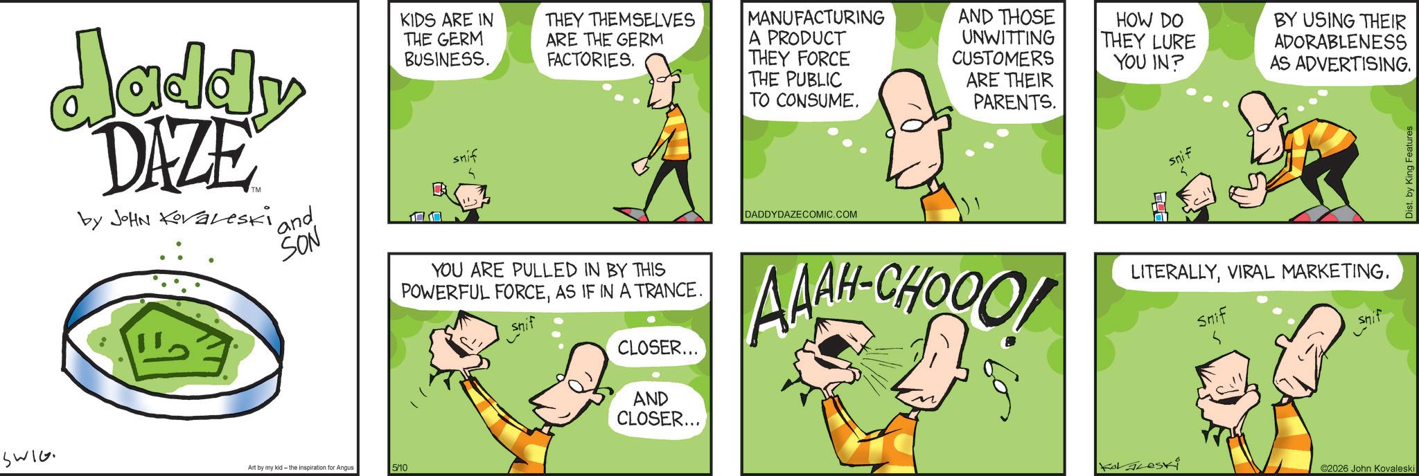 Animated cartoon OCR: Jaddy DAZE by JOHN Koraleski - 'and SON KIDS ARE IN THE GERM BUSINESS. snif THEY THEMSELVES ARE THE GERM FACTORIES. YOU ARE PULLED IN BY THIS POWERFUL FORCEAS IF IN A TRANCE. CLOSER... AND CLOSER... MANUFACTURING A PRODUCT THEY FORCE THE PUBLIC TO CONSUME. DADDYDAZECOMIC.COM AND THOSE UNWITTING CUSTOMERS ARE THEIR PARENTS. HOW DO THEY LURE YOU IN? snif BY USING THEIR ADORABLENESS AS ADVERTISING. AAAH-CHOOO LITERALLYVIRAL MARKETING. Snif Snif Dist. by King Features SWIG Art by my kid- the inspiration for Angus 5/10 KoLLeski ©2026 John Kovaleski Jaddy DAZE by JOHN Koraleski - ' and SON KIDS ARE IN THE GERM BUSINESS . snif THEY THEMSELVES ARE THE GERM FACTORIES . YOU ARE PULLED IN BY THIS POWERFUL FORCEAS IF IN A TRANCE . CLOSER ... AND CLOSER ... MANUFACTURING A PRODUCT THEY FORCE THE PUBLIC TO CONSUME . DADDYDAZECOMIC.COM AND THOSE UNWITTING CUSTOMERS ARE THEIR PARENTS . HOW DO THEY LURE YOU IN ? snif BY USING THEIR ADORABLENESS AS ADVERTISING . AAAH - CHOOO LITERALLYVIRAL MARKETING . Snif Snif Dist . by King Features SWIG Art by my kid- the inspiration for Angus 5/10 KoLLeski © 2026 John Kovaleski
