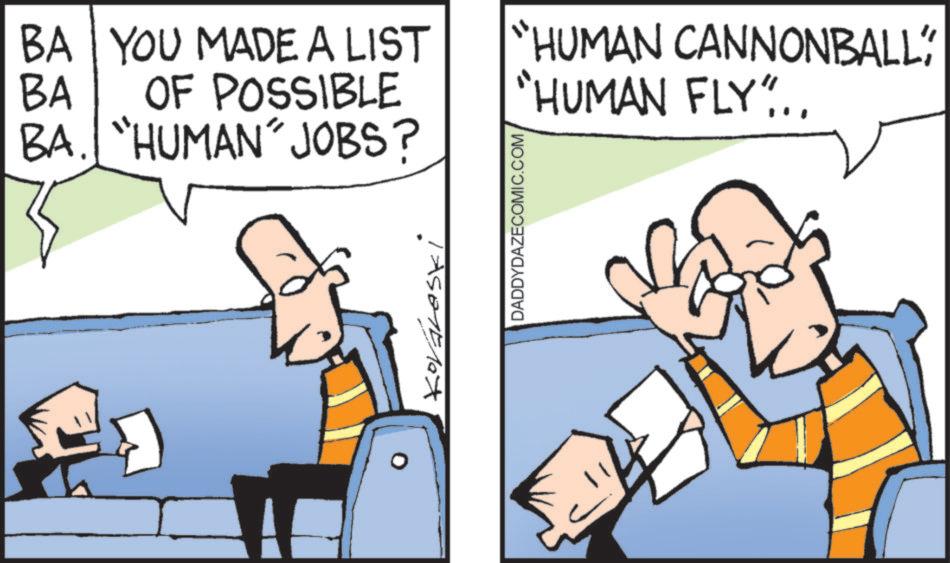 Photo caption OCR: BA YOU MADE A LIST OF POSSIBLE BA BA. "HUMAN" JOBS? DADDYDAZECOMIC.COM "HUMAN CANNONBALL" "HUMAN FLY"... BA YOU MADE A LIST OF POSSIBLE BA BA . " HUMAN " JOBS ? DADDYDAZECOMIC.COM " HUMAN CANNONBALL " " HUMAN FLY " ...