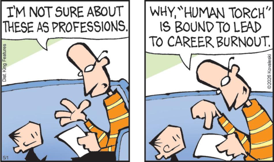 Comics OCR: 5/1 Dist. King Features I'M NOT SURE ABOUT THESE AS PROFESSIONS. WHY"HUMAN TORCH" IS BOUND TO LEAD TO CAREER BURNOUT. ©2026 Kovaleski 5/1 Dist . King Features I'M NOT SURE ABOUT THESE AS PROFESSIONS . WHY" HUMAN TORCH " IS BOUND TO LEAD TO CAREER BURNOUT . © 2026 Kovaleski