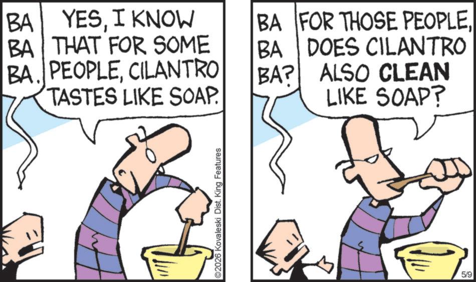 Fiction OCR: BA YESI KNOW BA THAT FOR SOME BA. PEOPLECILANTRO TASTES LIKE SOAP. ©2026 Kovaleski Dist. King Features BA BA FOR THOSE PEOPLEDOES CILANTRO BA? ALSO CLEAN LIKE SOAP? 5/9 BA YESI KNOW BA THAT FOR SOME BA . PEOPLECILANTRO TASTES LIKE SOAP . © 2026 Kovaleski Dist . King Features BA BA FOR THOSE PEOPLEDOES CILANTRO BA ? ALSO CLEAN LIKE SOAP ? 5/9
