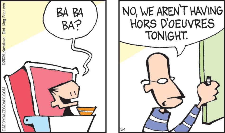 Clip art OCR: DADDYDAZECOMIC.COM ©2026 Kovaleski Dist. King Features BA BA BA? 5/4 NOWE AREN'T HAVING HORS D'OEUVRES TONIGHT. DADDYDAZECOMIC.COM © 2026 Kovaleski Dist . King Features BA BA BA ? 5/4 NOWE AREN'T HAVING HORS D'OEUVRES TONIGHT .