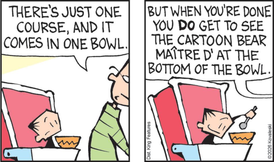 Pleased OCR: THERE'S JUST ONE COURSEAND IT COMES IN ONE BOWL. BUT WHEN YOU'RE DONE YOU DO GET TO SEE THE CARTOON BEAR MAÎTRE D'AT THE BOTTOM OF THE BOWL. Dist. King Features ©2026 Kovaleski THERE'S JUST ONE COURSEAND IT COMES IN ONE BOWL . BUT WHEN YOU'RE DONE YOU DO GET TO SEE THE CARTOON BEAR MAÎTRE D'AT THE BOTTOM OF THE BOWL . Dist . King Features © 2026 Kovaleski